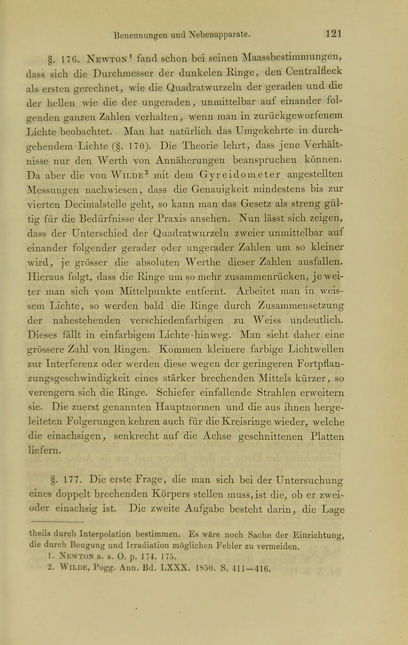 §. ITG. Newton1 fand schon bei seinen Maassbestimmungen, dass sich die Durchmesser der dunkelen Ringe, den Centralfleck als ersten gerechnet, wie die Quadratwurzeln der geraden und die der hellen -wie die der ungeraden, unmittelbar auf einander fol- genden ganzen Zahlen verhalten, wenn man in zurückgeworfenem Lichte beobachtet. Man hat natürlich das Umgekehrte in durch- gehendem Lichte (§. 170). Die Theorie lehrt, dass jene Verhält- nisse nur den Werth von Annäherungen beanspruchen können. Da aber die von Wilde2 mit dem Gyreidometer angestellten Messungen nachwiesen, dass die Genauigkeit mindestens bis zur vierten Decimalstelle geht, so kann man das Gesetz als streng gül- tig für die Bedürfnisse der Praxis ansehen. Nun lässt sich zeigen, dass der Unterschied der Quadratwurzeln zweier unmittelbar auf einander folgender gerader oder ungerader Zahlen um so kleiner wird, je grösser die absoluten Werthe dieser Zahlen ausfallen. Hieraus folgt, dass die Ringe um so mehr zusammenrücken, je wei- ter man sich vom Mittelpunkte entfernt. Arbeitet man in weis- sem Lichte, so werden bald die Ringe durch Zusammensetzung der nahestehenden verschiedenfarbigen zu Weiss undeutlich. Dieses fällt in einfarbigem Lichte hinweg. Man sieht daher eine grössere Zahl von Ringen. Kommen kleinere farbige Lichtwellen zur Interferenz oder werden diese wegen der geringeren Fortpflan- zungsgeschwindigkeit eines stärker brechenden Mittels kürzer, so verengern sich die Ringe. Schiefer einfallende Strahlen erweitern sie. Die zuerst genannten Hauptnormen und die aus ihnen herge- leiteten Folgerungen kehren auch für die Kreisringe wieder, welche die einachsigen, senkrecht auf die Achse geschnittenen Platten liefern. §. 177. Die erste Frage, die man sich bei der Untersuchung eines doppelt brechenden Körpers stellen muss, ist die, ob er zwei- oder einachsig ist. Die zweite Aufgabe besteht darin, die Lage theils durch Interpolation bestimmen. Es wäre noch Sache der Einrichtung, die durch Beugung und Irradiation möglichen Fehler zu vermeiden. 1. Nkwton a. a. O. p. 174. 175. 2. Wilde, Pogg. Ann. Bd. LXXX. 18S0. S. -111 —4IÜ.