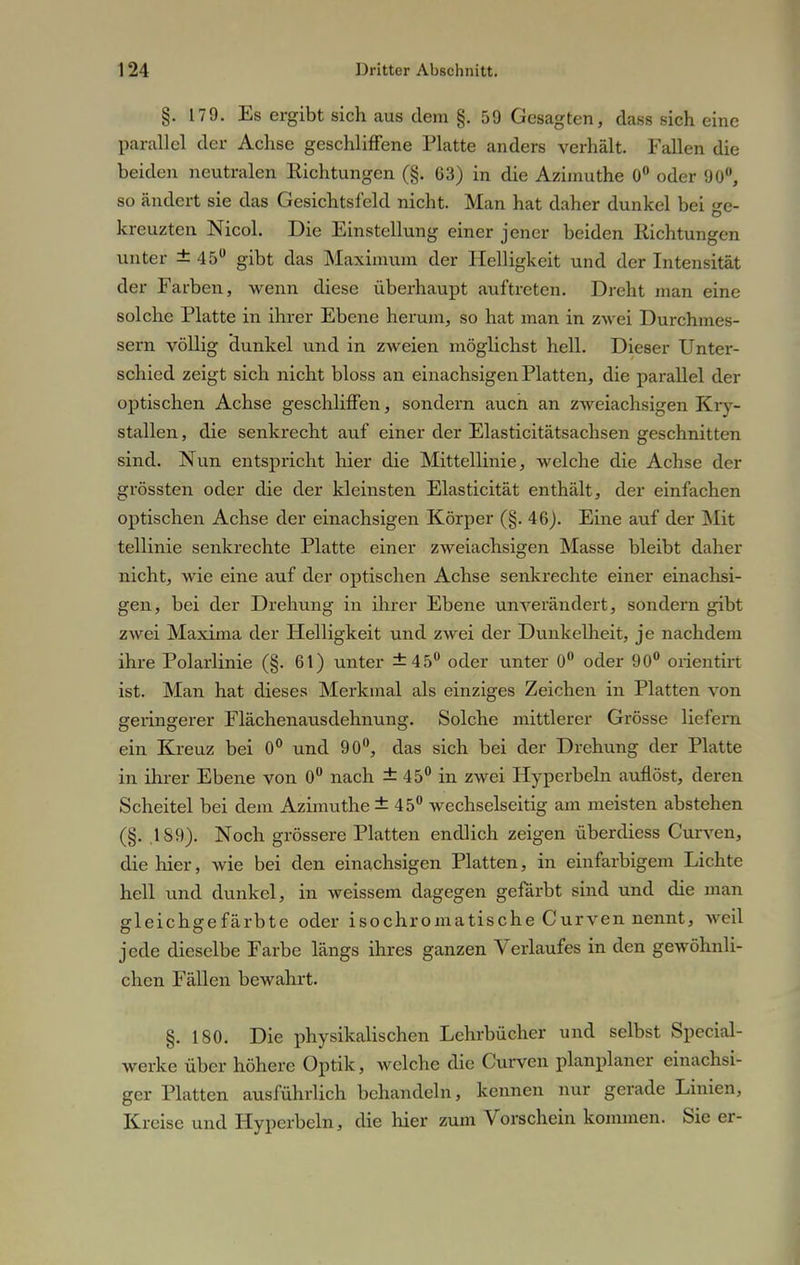 §. 179. Es ergibt sich aus dem §. 59 Gesagten, dass sich eine parallel der Achse geschliffene Platte anders verhält. Fallen die beiden neutralen Richtungen (§. 63) in die Azimuthe 0° oder 90°, so ändert sie das Gesichtsfeld nicht. Man hat daher dunkel bei ge- kreuzten Nicol. Die Einstellung einer jener beiden Richtungen unter ±45° gibt das Maximum der Helligkeit und der Intensität der Farben, wenn diese überhaupt auftreten. Dreht man eine solche Platte in ihrer Ebene herum, so hat man in zwei Durchim ■— sern völlig dunkel und in zweien möglichst hell. Dieser Unter- schied zeigt sich nicht bloss an einachsigen Platten, die parallel der optischen Achse geschliffen, sondern aucn an zweiachsigen Kry- stallen, die senkrecht auf einer der Elasticitätsachsen geschnitten sind. Nun entspricht hier die Mittellinie, welche die Achse der grössten oder die der kleinsten Elasticität enthält, der einfachen optischen Achse der einachsigen Körper (§. 46). Eine auf der Mit tellinie senkrechte Platte einer zweiachsigen Masse bleibt daher nicht, wie eine auf der optischen Achse senkrechte einer einachsi- gen, bei der Drehung in ihrer Ebene unverändert, sondern gibt zwei Maxima der Helligkeit und zwei der Dunkelheit, je nachdem ihre Polarlinie (§. 61) unter ±45° oder unter 0° oder 90° orientirt ist. Man hat dieses Merkmal als einziges Zeichen in Platten von geringerer Flächenausdehnung. Solche mittlerer Grösse liefern ein Kreuz bei 0° und 90°, das sich bei der Drehung der Platte in ihrer Ebene von 0° nach ± 45° in zwei Hyperbeln auflöst, deren Scheitel bei dem Azimuthe ±45° wechselseitig am meisten abstehen (§. .189). Noch grössere Platten endlich zeigen überdiess Curven, die hier, wie bei den einachsigen Platten, in einfarbigem Lichte hell und dunkel, in weissem dagegen gefärbt sind und die man gleichgefärbte oder isochromatische Curven nennt, weil jede dieselbe Farbe längs ihres ganzen Verlaufes in den gewöhnli- chen Fällen bewahrt. §. 180. Die physikalischen Lehrbücher und selbst Special- werke über höhere Optik, welche die Curven planplaner einachsi- ger Platten ausführlich behandeln, kennen nur gerade Linien, Kreise und Hyperbeln, die hier zum Vorschein kommen. Sie er-