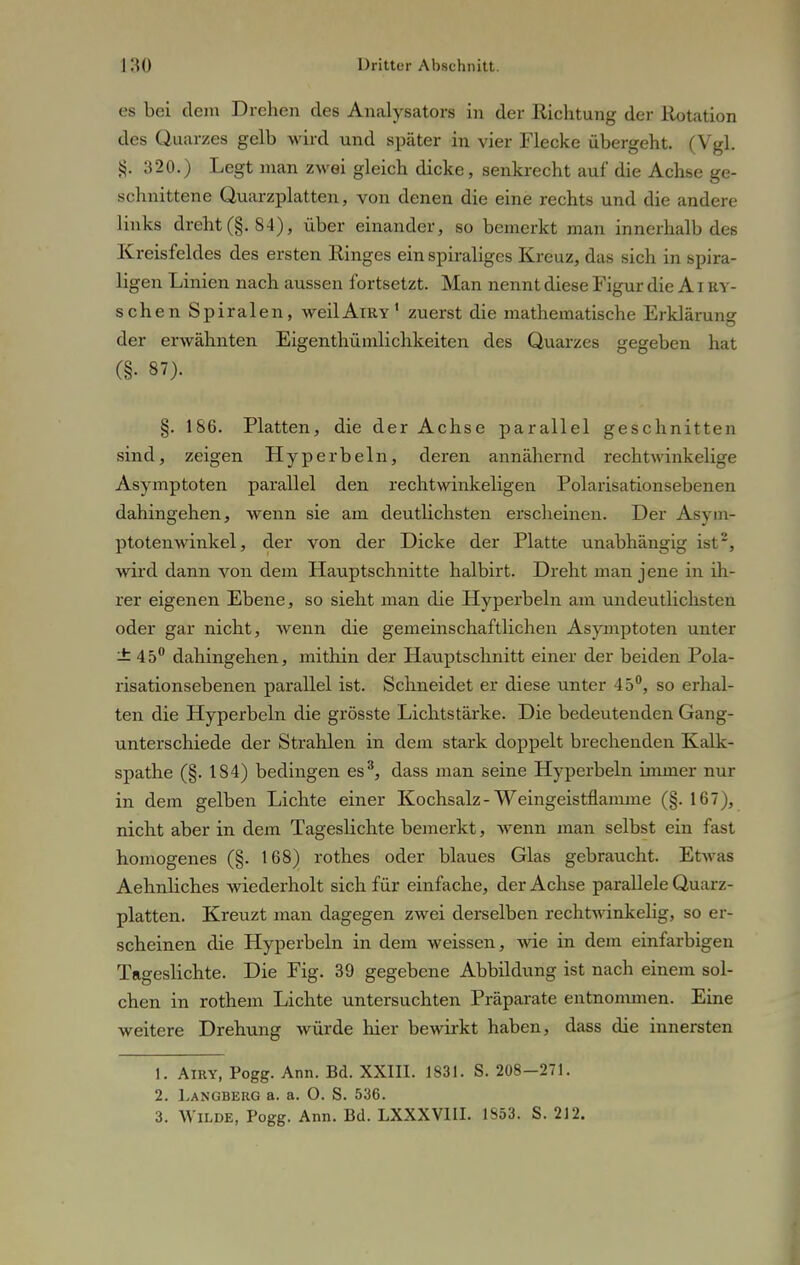 es bei dem Drehen des Analysators in der Richtung der Rotation des Quarzes gelb wird und später in vier Flecke übergeht. (Vgl. 320.) Legt man zwei gleich dicke, senkrecht auf die Achse ge- schnittene Quarzplatten, von denen die eine rechts und die andere links dreht(§.84), über einander, so bemerkt man innerhalb des Kreisfeldes des ersten Ringes ein spiraliges Kreuz, das sich in spira- ligen Linien nach aussen fortsetzt. Man nennt diese Figur die A i ry- schen Spiralen, weilAiRY1 zuerst die mathematische Erklärung der erwähnten Eigenthümlichkeiten des Quarzes gegeben hat (§• 87). §. 186. Platten, die der Achse parallel geschnitten sind, zeigen Hyperbeln, deren annähernd rechtwinkelige Asymptoten parallel den rechtwinkeligen Polarisationsebenen dahingehen, wenn sie am deutlichsten erscheinen. Der Asym- ptotenwinkel, der von der Dicke der Platte unabhängig ist2, wird dann von dem Hauptschnitte halbirt. Dreht man jene in ih- rer eigenen Ebene, so sieht man die Hyperbeln am undeutlichsten oder gar nicht, wenn die gemeinschaftlichen Asymptoten unter ±45° dahingehen, mithin der Hauptschnitt einer der beiden Pola- risationsebenen parallel ist. Schneidet er diese unter 45°, so erhal- ten die Hyperbeln die grösste Lichtstärke. Die bedeutenden Gang- unterschiede der Strahlen in dem stark doppelt brechenden Kalk- spathe (§. 184) bedingen es3, dass man seine Hyperbeln immer nur in dem gelben Lichte einer Kochsalz-VVeingeistflamme (§. 167), nicht aber in dem Tageslichte bemerkt, Avenn man selbst ein fast homogenes (§. 168) rothes oder blaues Glas gebraucht. Etwas Aehnliches wiederholt sich für einfache, der Achse parallele Quarz- platten. Kreuzt man dagegen zwei derselben rechtwinkelig, so er- scheinen die Hyperbeln in dem weissen, wie in dem einfarbigen Tageslichte. Die Fig. 39 gegebene Abbildung ist nach einem sol- chen in rothem Lichte untersuchten Präparate entnommen. Eine weitere Drehung würde hier bewirkt haben, dass die innersten 1. Airy, Pogg. Ann. Bd. XXIII. 1831. S. 208-271. 2. Langberg a. a. O. S. 536. 3. Wilde, Pogg. Ann. Bd. LXXXVIII. 1853. S. 212.