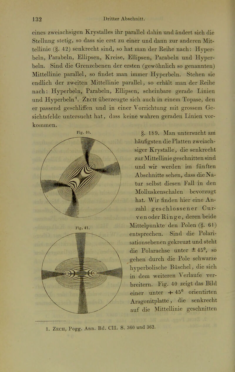 eines zweiachsigen Krystalles ihr parallel dahin und ändert sich die Stellung stetig, so dass sie erst zu einer und dann zur anderen Mit- tellinie (§. 42) senkrecht sind, so hat man der Reihe nach: Hyper- beln, Parabeln, Ellipsen, Kreise, Ellipsen, Parabeln und Hyper- beln. Sind die Grenzebenen der ersten (gewöhnlich so genannten) Mittellinie parallel, so findet man immer Hyperbeln. Stehen sie endlich der zweiten Mittellinie parallel, so erhält man der Reihe nach: Hyperbeln, Parabeln, Ellipsen, scheinbare gerade Linien und Hyperbeln1. Zech überzeugte sich auch in einem Topase, den er passend geschliffen und in einer Vorrichtung mit grossem Ge- sichtsfelde untersucht hat, dass keine wahren geraden Linien vor- kommen. §. 189. Man untersucht am häufigsten die Platten zweiach- siger Krystalle, die senkrecht zur Mittellinie geschnitten sind und wir werden im fünften Abschnitte sehen, dass die Na- tur selbst diesen Fall in den Molluskenschalen bevorzugt hat. Wir finden hier eine An- zahl geschlossener Cur- ven oder Ringe, deren beide Mittelpunkte den Polen (§. 61) entsprechen. Sind die Polari- sationsebenen gekreuzt und steht die Polarachse unter ±45°, so gehen durch die Pole schwarze hyperbolische Büschel, die sich in dem weiteren Verlaufe ver- breitern. Fig. 40 zeigt das Bild einer unter +45° orientirten Aragonitplatte, die senkrecht auf die Mittellinie geschnitten 1. Zech, Pogg. Ann. Bd. CIL S. 360 und 362.