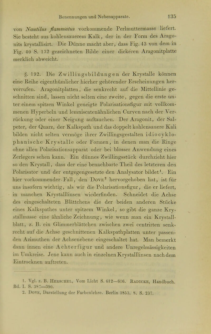 von Nautilus flatnmaius vorkommende Perlmuttermasse liefert. Sie besteht aus kohlensauerem Kalk, der in der Form des Arago- nits krystallisirt. Die Dünne macht aber, dass Fig. 43 von dem in Fig. 4 0 S. 132 gezeichneten Bilde einer dickeren Aragonitplatte merklich abweicht. §. 192. Die Zwillingsbildungen der Krystalle können eine Reihe eigenthümlicher hierher gehörender Erscheinungen her- vorrufen. Aragonitplatten, die senkrecht auf die Mittellinie ge- schnitten sind, lassen nicht selten eine zweite, gegen die erste un- ter einem spitzen Winkel geneigte Polarisationsfigur mit vollkom- menen Hyperbeln und lemniscatenähnlichen Curven nach der Ver- rückung oder einer Neigung auftauchen. Der Aragonit, der Sal- peter, der Quarz, der Kalkspath und das doppelt kohlensauere Kali bilden nicht selten vermöge ihrer Zwillingsgestalten idiocyklo- phanische Krystalle oder Formen, in denen man die Ringe ohne allen Polarisationsapparat oder bei blosser Anwendung eines Zerlegers sehen kann. Ein dünnes Zwillingsstück durchzieht hier so den Krystall, dass der eine benachbarte Theil des letzteren den Polarisator und der entgegengesetzte den Analysator bildet1. Ein hier vorkommender■ Fall, den Dove2 hervorgehoben hat, ist für uns insofern wichtig, als wir die Polarisationsfigur, die er liefert, in manchen Krystalllinsen wiederfinden. Schneidet die Achse des eingeschalteten Blättchens die der beiden anderen Stücke eines Kalkspathes unter spitzem Winkel, so gibt die ganze Kry- ätallmasse eine ähnliche Zeichnung, wie wenn man ein Krystall- blatt, z. B. ein Glimmerblättchen zwischen zwei centralen senk- recht auf die Achse geschnittenen Kalkspathplatten unter passen- den Azimuthen der Achsenebene eingeschaltet hat. Man bemerkt dann innen eine Achterfigur und andere Unregelmässigkeiten im Umkreise. Jene kann auch in einzelnen Krystalllinsen nachdem Eintrocknen auftreten. 1. Vgl z. B. Hehschki., Vom Licht S. (»12—616. Kadicke, Handbuch. Bd. I. S. 3S7—300. 2. J)ovk, Darstellung der Farbenlehre. Berlin I85:t. 8s S. 237.