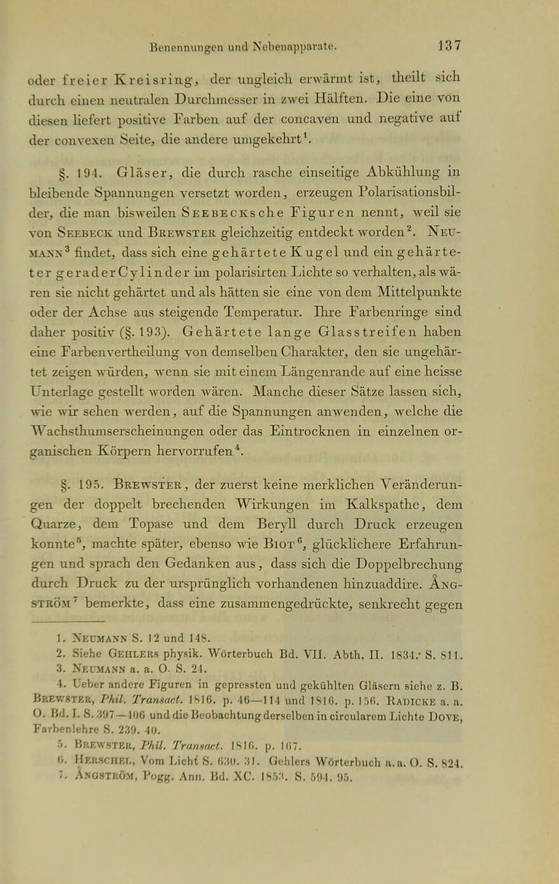 oder freier Kreisring, der ungleich erwärmt ist, theilt sich durch einen neutralen Durchmesser in zwei Hälften. Die eine von diesen liefert positive Farben auf der concaven und negative auf der convexen Seite, die andere umgekehrt1. §. 194. Gläser, die durch rasche einseitige Abkühlung in bleibende Spannungen versetzt worden, erzeugen Polarisationsbil- der, che man bisweilen SEEBECKsche Figuren nennt, weil sie von Seebeck und Brewster gleichzeitig entdeckt worden2. Neu- mann3 findet, dass sich eine gehärtete Kugel und ein gehärte- tergeraderCylinderim polarisirten Lichte so verhalten, als wä- ren sie nicht gehärtet und als hätten sie eine von dem Mittelpunkte oder der Achse aus steigende Temperatur. Ihre Farbenringe sind daher positiv (§. 193). Gehärtete lange Glasstreifen haben eine Farbenvertheilung von demselben Charakter, den sie ungehär- tet zeigen würden, wenn sie mit einem Längenrande auf eine heisse Unterlage gestellt worden wären. Manche dieser Sätze lassen sich, wie wir sehen werden, auf die Spannungen anwenden, welche die Wachsthumserscheinungen oder das Eintrocknen in einzelnen or- ganischen Körpern hervorrufen4. §. 195. Brewster , der zuerst keine merklichen Veränderun- gen der doppelt brechenden Wirkungen im Kalkspathe, dem Quarze, dem Topase und dem Beryll durch Druck erzeugen konnte5, machte später, ebenso wie Biotc, glücklichere Erfahrun- gen und sprach den Gedanken aus, dass sich die Doppelbrechung durch Druck zu der ursprünglich vorhandenen hinzuaddire. Äng- ström7 bemerkte, dass eine zusammengedrückte, senkrecht gegen 1. Xkumaxn S. 12 und 148. 2. Siehe Geiilers physik. Wörterbuch Bd. VII. Abth. II. 1834.' S. 811. 3. NeuhanB a. a. 0. S. 24. 4. Öeber andere Figuren in gepressten und gekühlten Gläsern siehe z. B. Brewster, Phil. Transact. 1S16. p. 46—114 und 1816. p. 156. Hadicke a. a. O. Bd. I. S. 307— 106 und die Beobachtung derselben in circularcm Lichte Dove, Farbenlehre S. 23!). 40. h. Buewstek, Phil. Transact. 1810. p. 167. 0. Merschel, Vom Licht S. 630. 31. Gehlers Worterbuch a.a. O. S. 824. 7. Angstköm, Vogg. Ann. Bd. XC. I8W. S. 594. 95.