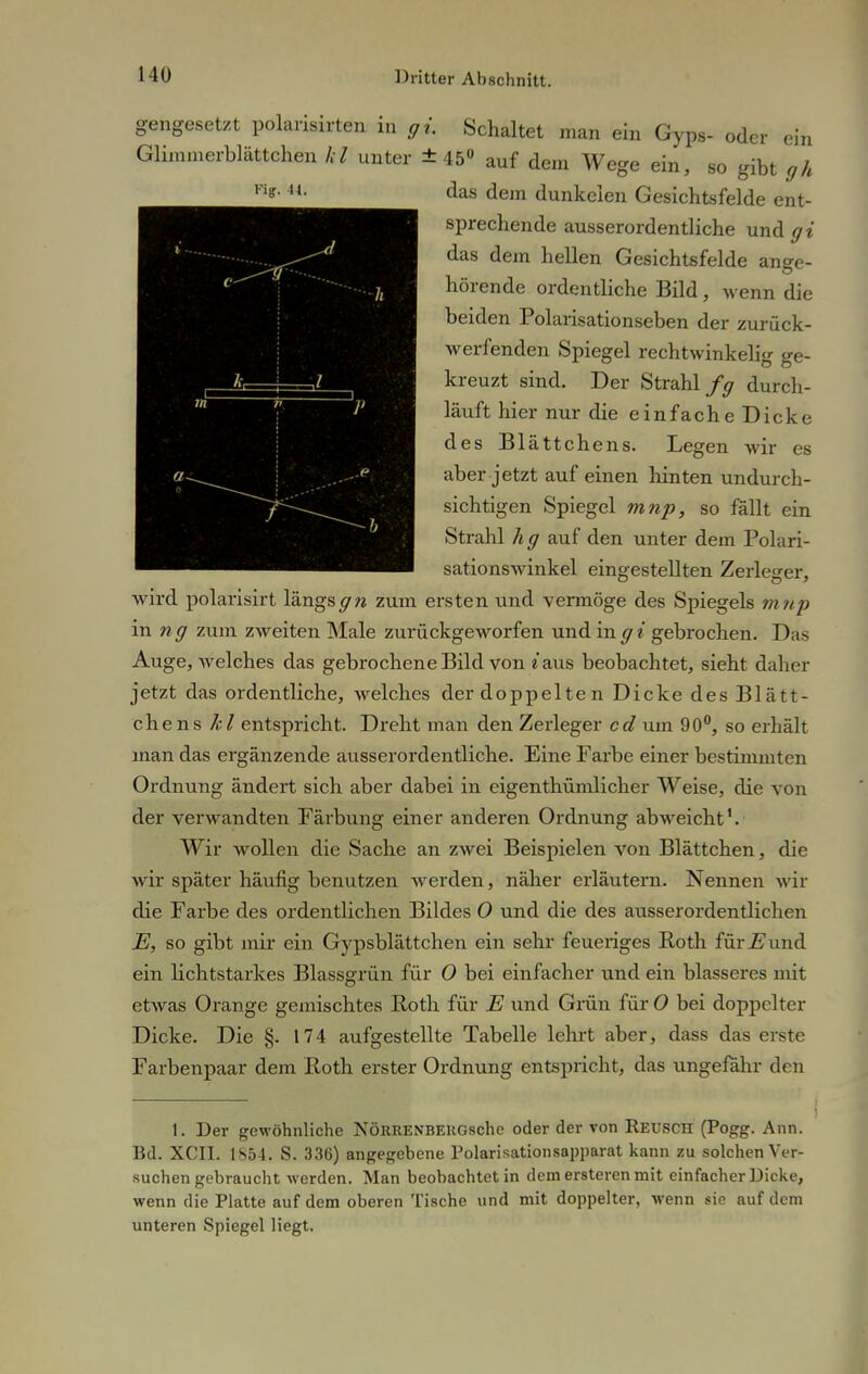 gengesetzt polarisirten in gi. Schaltet man ein Gyps- oder Glimmerblättchen hl unter ±45° auf dem W ein Fig. u. ege ein, so gibt gh das dem dunkelen Gesichtsfelde ent- sprechende ausserordentliche und gi das dem hellen Gesichtsfelde ange- hörende ordentliche Bild, wenn die beiden Polarisationseben der zurück- werfenden Spiegel rechtwinkelig ge- kreuzt sind. Der Strahl fg durch- läuft hier nur die einfache Dicke des Blättchens. Legen wir es aber jetzt auf einen hinten undurch- sichtigen Spiegel mnp, so fällt ein Strahl hg auf den unter dem Polari- sationswinkel eingestellten Zerleger, wird polarisirt längsgn zum ersten und vermöge des Spiegels m np in ng zum zweiten Male zurückgeworfen und in gi gebrochen. D;iv Auge, welches das gebrochene Bild von «aus beobachtet, sieht daher jetzt das ordentliche, welches der doppelten Dicke des Blätt- chens kl entspricht. Dreht man den Zerleger cd um 90°, so erhält man das ergänzende ausserordentliche. Eine Farbe einer bestimmten Ordnung ändert sich aber dabei in eigentümlicher Weise, die von der verwandten Färbung einer anderen Ordnung abweicht1. Wir wollen die Sache an zwei Beispielen von Blättchen, die wir später häufig benutzen werden, näher erläutern. Nennen wir die Farbe des ordentlichen Bildes 0 und die des ausserordentlichen E, so gibt mir ein Gypsblättchen ein sehr feueriges Roth für E und ein lichtstarkes Blassgrün für 0 bei einfacher und ein blasseres mit etwas Orange gemischtes Roth für E und Grün für O bei doppelter Dicke. Die §. 174 aufgestellte Tabelle lehrt aber, dass das erste Farbenpaar dem Roth erster Ordnung entspricht, das ungefähr den 1. Der gewöhnliehe NÖRRENBERGsche oder der von Reusch (Pogg. Ann. Bd. XCII. 1854. S. 336) angegebene Polarisationsapparat kann zu solchen Ver- suchen gebraucht werden. Man beobachtet in dem ersteren mit einfacher Dicke, wenn die Platte auf dem oberen Tische und mit doppelter, wenn sie auf dem unteren Spiegel liegt.