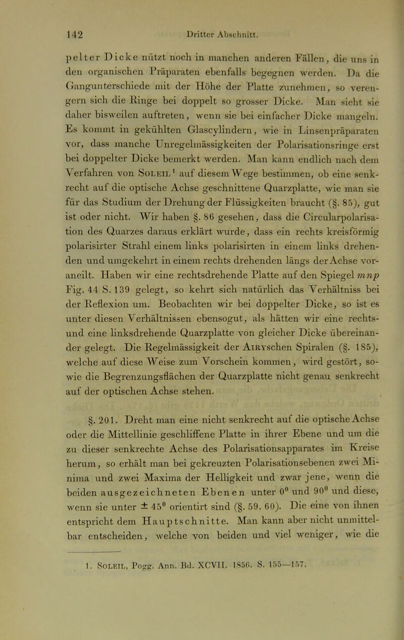 pelter Dicke nützt noch in manchen anderen Fällen, die uns in den organischen Präparaten ebenfalls begegnen werden. Da die Gangunterschiede mit der Höhe der Platte zunehmen, so veren- gern sich die Ringe bei doppelt so grosser Dicke. Man sieht sie daher bisweilen auftreten, wenn sie bei einfacher Dicke mangeln. Es kommt in gekühlten Glascylindern, wie in Linsenpräparaten vor, dass manche Unregelmässigkeiten der Polarisationsringe erst bei doppelter Dicke bemerkt werden. Man kann endlich nach dem Verfahren von Soleil 1 auf diesem Wege bestimmen, ob eine senk- recht auf die optische Achse geschnittene Quarzplatte, wie man sie für das Studium der Drehung der Flüssigkeiten braucht (§. 85), gut ist oder nicht. Wir haben §.86 gesehen, dass die Circularpolarisa- tion des Quarzes daraus erklärt wurde, dass ein rechts kreisförmig polarisirter Strahl einem links polarisirten in einem links drehen- den und umgekehrt in einem rechts drehenden längs der Achse vor- an eilt. Haben wir eine rechtsdrehende Platte auf den Spiegel mnp Fig. 44 S. 139 gelegt, so kehrt sich natürlich das Verhältniss bei der Reflexion um. Beobachten wir bei doppelter Dicke, so ist es unter diesen Verhältnissen ebensogut, als hätten wir eine rechts- und eine linksdrehende Quarzplatte von gleicher Dicke übereinan- der gelegt. Die Regelmässigkeit der AlRYSchen Spiralen (§. 185), welche auf diese Weise zum Vorschein kommen, wird gestört, so- wie die Begrenzungsflächen der Quarzplatte nicht genau senkrecht auf der optischen Achse stehen. §.201. Dreht man eine nicht senkrecht auf die optische Achse oder die Mittellinie geschliffene Platte in ihrer Ebene und um die zu dieser senkrechte Achse des Polarisationsapparates im Kreise herum, so erhält man bei gekreuzten Polarisationsebenen zwei Mi- nima und zwei Maxima der Helligkeit und zwar jene, wenn die beiden ausgezeichneten Ebenen unter 0° und 90° und diese, wenn sie unter ± 45° orientirt sind (§. 59. 60). Die eine von ihnen entspricht dem Hauptschnitte. Man kann aber nicht unmittel- bar entscheiden, welche von beiden und viel weniger, wie die 1. SOLEIL, Pogg. Ann. Bd. XCV1I. 1856. S. 155—157.