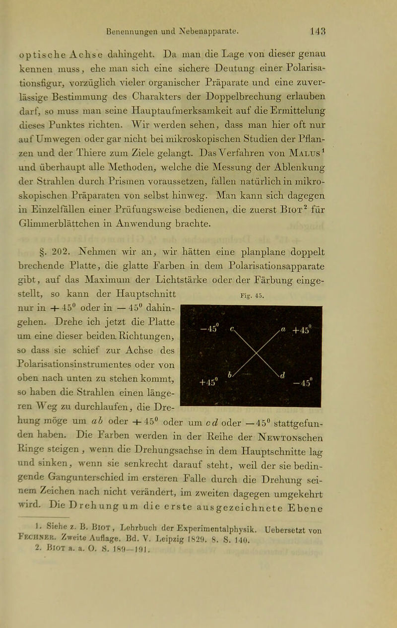 optische Achse dahingeht. Da man die Lage von dieser genau kennen muss, ehe man sich eine sichere Deutung einer Polarisa- tionstigur, vorzüglich vieler organischer Präparate und eine zuver- lässige Bestimmung des Charakters der Doppelbrechung erlauben darf, so muss man seine Hauptaufmerksamkeit auf die Ermittelung dieses Punktes richten. Wir werden sehen, dass man hier oft nur auf Umwegen oder gar nicht bei mikroskopischen Studien der Pflan- zen und der Thiere zum Ziele gelangt. Das Verfahren von Malus1 und überhaupt alle Methoden, welche die Messung der Ablenkung der Strahlen durch Prismen voraussetzen, fallen natürlich in mikro- skopischen Präparaten von selbst hinweg. Man kann sich dagegen in Einzelfällen einer Prüfungsweise bedienen, die zuerst Biot2 für Glimmerblättchen in Anwendung brachte. §. 202. Nehmen wir an, wir hätten eine planplane doppelt brechende Platte, die glatte Farben in dem Polarisationsapparate gibt, auf das Maximum der Lichtstärke oder der Färbung einge- stellt, so kann der Hauptschnitt ns. 45. nur in +45° oder in — 45° dahin- gehen. Drehe ich jetzt die Platte um eine dieser beiden Pichtungen, so dass sie schief zur Achse des Polarisationsinstrumentes oder von oben nach unten zu stehen kommt, so haben die Strahlen einen länge- ren Weg zu durchlaufen, die Dre- hung möge um oder +45° oder um cd oder —45° stattgefun- den haben. Die Farben werden in der Reihe der NEWTONschen Pvinge steigen, wenn die Drehungsachse in dem Hauptschnitte lag und sinken, wenn sie senkrecht darauf steht, weil der sie bedin- gende Gangunterschied im ersteren Falle durch die Drehung sei- nem Zeichen nach nicht verändert, im zweiten dagegen umgekehrt wird. Die Drehung um die erste ausgezeichnete Ebene 1. Siehe 2. B. Biot, Lehrbuch der Experimentalphysik. UebersetZt von Fechnek. Zweite Auflage. Bd. V. Leipzig IH2». 8. S. 140. 2. Biot a. a. 0. S. )HU— HM.