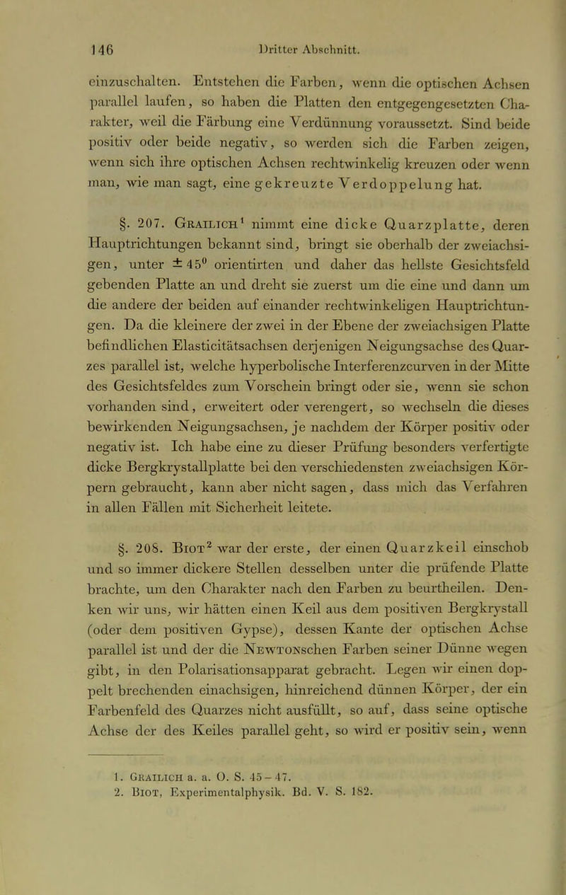 einzuschalten. Entstehen die Farben, wenn die optischen Achsen parallel laufen, so haben die Platten den entgegengesetzten Cha- rakter, weil die Färbung eine Verdünnung voraussetzt. Sind beide positiv oder beide negativ, so werden sich die Farben zeigen, wenn sich ihre optischen Achsen rechtwinkelig kreuzen oder wenn man, wie man sagt, eine gekreuzte Verdoppelung hat. §. 207. Grailich1 nimmt eine dicke Quarzplatte, deren Hauptrichtungen bekannt sind, bringt sie oberhalb der zweiachsi- gen, unter ±45° orientirten und daher das hellste Gesichtsfeld gebenden Platte an und dreht sie zuerst um die eine und dann um die andere der beiden auf einander rechtwinkeligen Hauptrichtun- gen. Da die kleinere der zwei in der Ebene der zweiachsigen Platte befindlichen Elasticitätsachsen derjenigen Neigungsachse des Quar- zes parallel ist, welche hyperbolische Interferenzcurven in der Mitte des Gesichtsfeldes zum Vorschein bringt oder sie, wenn sie schon vorhanden sind, erweitert oder verengert, so wechseln die dieses bewirkenden Neigungsachsen, je nachdem der Körper positiv oder negativ ist. Ich habe eine zu dieser Prüfung besonders verfertigte dicke Bergkrystallplatte bei den verschiedensten zweiachsigen Kör- pern gebraucht, kann aber nicht sagen, dass mich das Verfahren in allen Fällen mit Sicherheit leitete. §. 208. Bxot2 war der erste, der einen Quarzkeil einschob und so immer dickere Stellen desselben unter die prüfende Platte brachte, um den Charakter nach den Farben zu beurtheilen. Den- ken wir uns, wir hätten einen Keil aus dem positiven Bergkrystall (oder dem positiven Gypse), dessen Kante der optischen Achse parallel ist und der die NEWTONschen Farben seiner Dünne \\ egen gibt, in den Polarisationsapparat gebracht. Legen wir einen dop- pelt brechenden einachsigen, hinreichend dünnen Körper, der ein Farbenfeld des Quarzes nicht ausfüllt, so auf, dass seine optische Achse der des Keiles parallel geht, so wird er positiv sein, wenn 1. Gkailicii a. a. O. S. 45-47. 2. Biot, Experimentalphysik. Bd. V. S. 182.