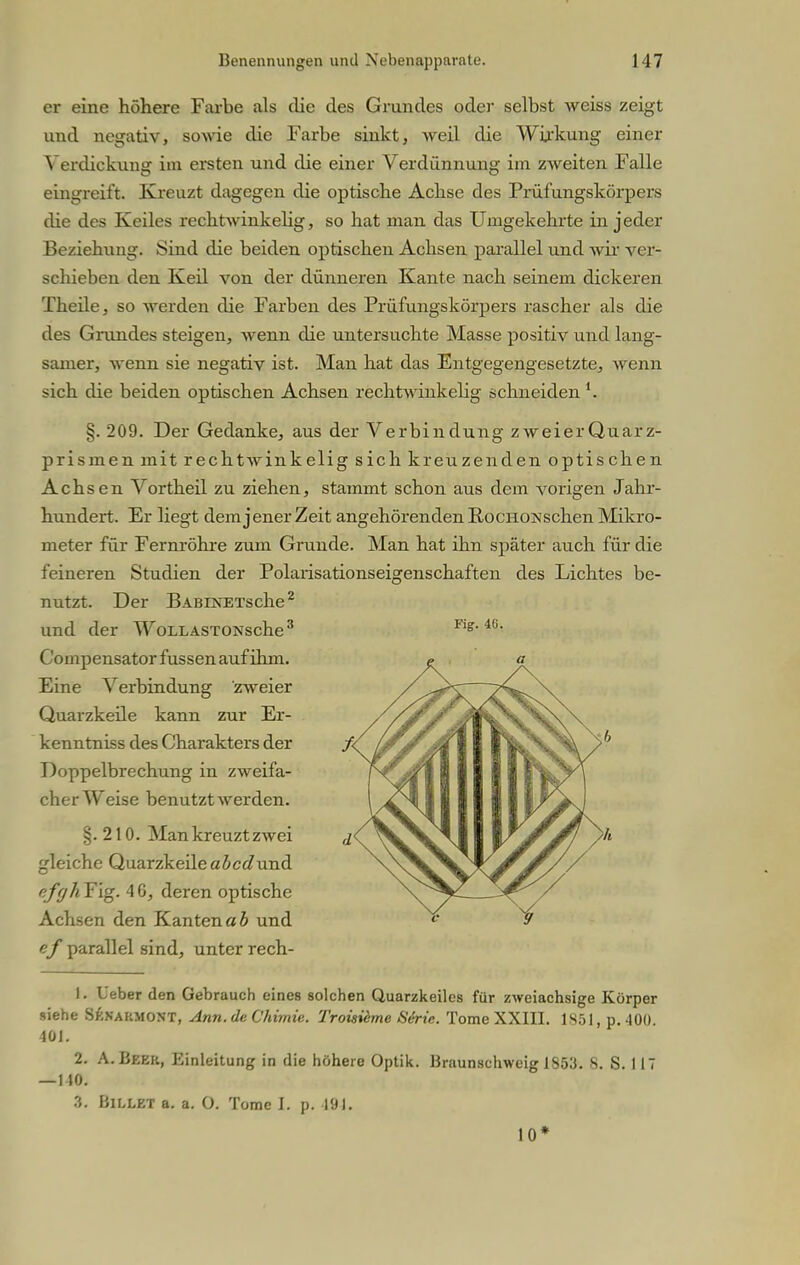 er eine höhere Farbe als die des Grundes oder selbst weiss zeigt und negativ, sowie die Farbe sinkt, weil die Wirkung einer Verdickung im ersten und che einer Verdünnung im zweiten Falle eingreift. Kreuzt dagegen die optische Achse des Prüfungskörpers die des Keiles rechtwinkelig, so hat man das Umgekehrte in jeder Beziehung. Sind die beiden optischen Achsen parallel und wir ver- schieben den Keil von der dünneren Kante nach seinem dickeren Theile, so werden die Farben des Prüfungskörpers rascher als die des Grundes steigen, wenn die untersuchte Masse positiv und lang- samer, wenn sie negativ ist. Man hat das Entgegengesetzte, wenn sich die beiden optischen Achsen rechtwinkelig schneiden §. 209. Der Gedanke, aus der Verbindung zweier Quarz- prismen mit rechtwinkelig sich kreuzenden optischen Achsen Vortheil zu ziehen, stammt schon aus dem vorigen Jahr- hundert. Er liegt dem jener Zeit angehörenden RocHONschen Mikro- meter für Fernröhre zum Grunde. Man hat ihn später auch für die feineren Studien der Polarisationseigenschaften des Lichtes be- nutzt. Der BABiNETsche2 und der WoLLASTONsche3 Compensator fussen auf ihm. Eine Verbindung zweier Quarzkeile kann zur Er- kenntniss des Charakters der Doppelbrechung in zweifa- cher Weise benutzt werden. §.210. Man kreuzt zwei gleiche Quarzkeileabcdund efffhT'ig. 46, deren optische Achsen den Kanten«b und ef parallel sind, unter rech- Fig. 46. 1. Leber den Gebrauch eines solchen Quarzkeiles für zweiachsige Körper siehe SP.nahmont, Ann.de Chimie. Troisieme Serie. Tome XXIII. 1851, p. 400. 101. 2. A.Beer, Einleitung in die höhere Optik. Braunschweig 1853. 8. S. 117 — 110. 3. Billet a. a. O. Tome L p. 494. 10*