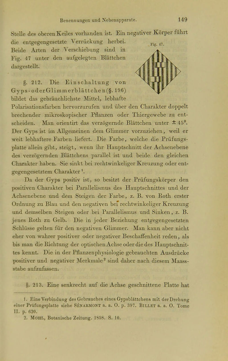 Stelle des oberen Keiles vorbanden ist. Ein negativer Körper fübrt die entgegengesetzte Verrückung herbei. Beide Arten der Verschiebung sind in Fig. 47 unter den aufgelegten Blättchen dargestellt. §. 212. Die Einschaltung von Gyps-oderGlimmerblättchen(§. 196) bildet das gebräuchlichste Mittel, lebhafte Polarisationsfarben hervorzurufen und über den Charakter doppelt brechender mikroskopischer Pflanzen oder Thiergewebe zu ent- scheiden. Man orientirt das verzögernde Blättchen unter ± 45°. Der Gyps ist im Allgemeinen dem Glimmer vorzuziehen, weil er weit lebhaftere Farben liefert. Die Farbe, welche die Prüfungs- platte allein gibt, steigt, wenn ihr Hauptschnitt der Achsenebene des verzögernden Blättchens parallel ist und beide den gleichen Charakter haben. Sie sinkt bei rechtwinkeliger Kreuzung oder ent- gegengesetztem Charakter'. Da der Gyps positiv ist, so besitzt der Prüfungskörper den positiven Charakter bei Parallelismus des Hauptschnittes und der Achsenebene und dem Steigen der Farbe, z. B. von Roth erster Ordnung zu Blau und den negativen bef rechtwinkeliger Kreuzung und demselben Steigen oder bei Parallelismus und Sinken, z. B. jenes Roth zu Gelb. Die in jeder Beziehung entgegengesetzten Schlüsse gelten für den negativen Glimmer. Man kann aber nicht eher von wahrer positiver oder negativer Beschaffenheit reden, als bis man die Richtung der optischen Achse oder die des Hauptschnit- tes kennt. Die in der Pflanzenphysiologie gebrauchten Ausdrücke positiver und negativer Merkmale2 sind daher nach diesem Maass- stabe aufzufassen. §. 213. Eine senkrecht auf die Achse geschnittene Platte hat 1. Eine Verbindung des Gebrauches eines Gypsblättcbens mit der Drehung einer Prüfungsplatte siehe Senakmont a. a. 0. p. 397. BlLLET a. a. O. Tome II. p. r,20. 2. Mohl, Botanische Zeitung. 1958. S. 10.