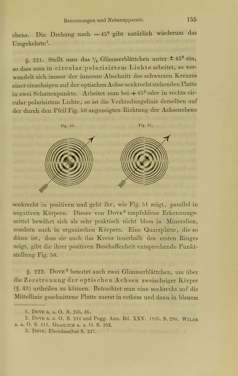 chens. Die Drehimg nach —45° gibt natürlich wiederum das Umgekehrte'. §. 221. Stellt man das % Glimmerblättchen unter ±45° ein, so dass man in circular polarisirtem Lichte arbeitet, so ver- wandelt sich immer der innerste Abschnitt des schwarzen Kreuzes einer einachsigen auf der optischen Achse senkrecht stehenden Platte in zwei Schattenpunkte. Arbeitet man bei +45° oder in rechts cir- cular polarisirtem Lichte, so ist die Verbindungslinie derselben auf der durch den Pfeil Fig. 50 angezeigten Richtung der Achsen ebene Fig. 50. Fig. 51. senkrecht in positiven und geht ihr, wie Pig. 51 zeigt, parallel in negativen Körpern. Dieses von Dove* empfohlene Erkennungs- mittel bewährt sich als sehr praktisch nicht bloss in Mineralien, sondern auch in organischen Körpern. Eine Quarzplatte, die so dünn ist, dass sie auch das Kreuz innerhalb des ersten Ringes zeigt, gibt die ihrer positiven Beschaffenheit entsprechende Punkt- stellung Fig. 50. §. 222. Dove 3 benutzt auch zwei Glimmerblättchen, um über die Zerstreuung der optischen Achsen zweiachsiger Körper (%. 4?») urtheilen zu können. Betrachtet man eine senkrecht auf die Mittellinie geschnittene Platte zuerst in rothem und dann in blauem L DOTB a. a. O. 8. 215. 10. 2. Dovk a. a. 0. S. 2 )1 und Pogg. Ann. Bd. XXV. IS. 200. Wilde a. a. O. S. III. Giiaiucii a. a. (). S. 202. 3. Dovk, Ebendaselbst S. 217.