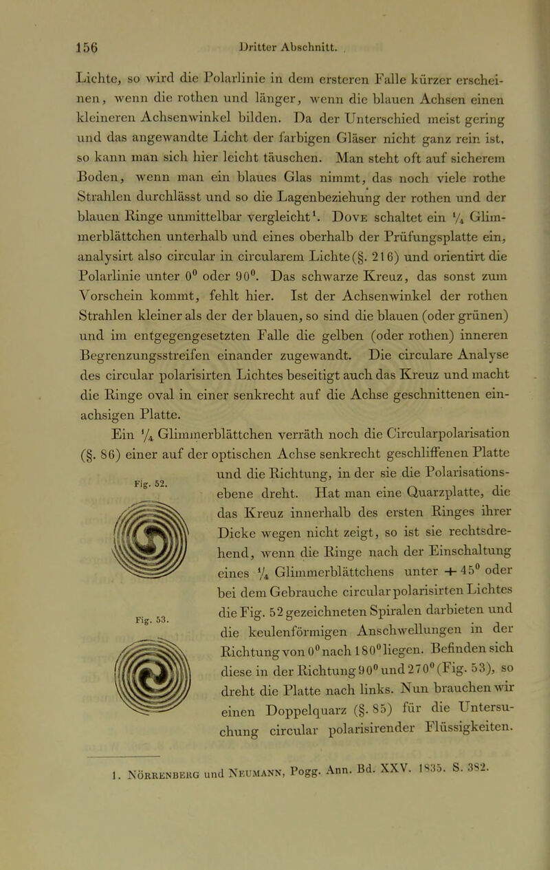 Lichte, so wird die Polarlinie in dem ersteren Falle kürzer erschei- nen, wenn die rothen und länger, wenn die blauen Achsen einen kleineren Achsenwinkel bilden. Da der Unterschied meist gering und das angewandte Licht der farbigen Gläser nicht ganz rein ist, so kann man sich hier leicht täuschen. Man steht oft auf sicherem Boden, wenn man ein blaues Glas nimmt, das noch viele rothe Strahlen durchlässt und so die Lagenbeziehung der rothen und der blauen Ringe unmittelbar vergleicht1. Dove schaltet ein Vt Glim- merblättchen unterhalb und eines oberhalb der Prüfungsplatte ein, analysirt also circular in circularem Lichte (§. 216) und orientirt die Polarlinie unter 0° oder 90°. Das schwarze Kreuz, das sonst zum Vorschein kommt, fehlt hier. Ist der Achsenwinkel der rothen Strahlen kleiner als der der blauen, so sind die blauen (oder grünen) und im entgegengesetzten Falle die gelben (oder rothen) inneren Begrenzungsstreifen einander zugewandt. Die circulare Analyse des circular polarisirten Lichtes beseitigt auch das Kreuz und macht die Ringe oval in einer senkrecht auf die Achse geschnittenen ein- achsigen Platte. Ein y4 Glimmerblättchen verräth noch die Circularpolarisation (§. 86) einer auf der optischen Achse senkrecht geschliffenen Platte und die Richtung, in der sie die Polarisations- ebene dreht. Hat man eine Quarzplatte, die das Kreuz innerhalb des ersten Ringes ihrer Dicke wegen nicht zeigt, so ist sie rechtsdre- hend, wenn die Ringe nach der Einschaltung eines % Glimmerblättchens unter -+-45° oder bei dem Gebrauche circular polarisirt en Lichtes die Fig. 52 gezeichneten Spiralen darbieten und die keulenförmigen Anschwellungen in der Richtung von 0° nach 18 0° liegen. Befinden sich diese in der Richtung 90° und 270° (Fig. 53), so dreht die Platte nach links. Nun brauchen wir einen Doppelquarz (§. 85) für die Untersu- chung circular polarisirender Flüssigkeiten. Fig. 52. Fig. 53. I. NÖRRKMBEiiG und Nkumann, Pogg. Ann. Bd. XXV. 1S35. S. 382.