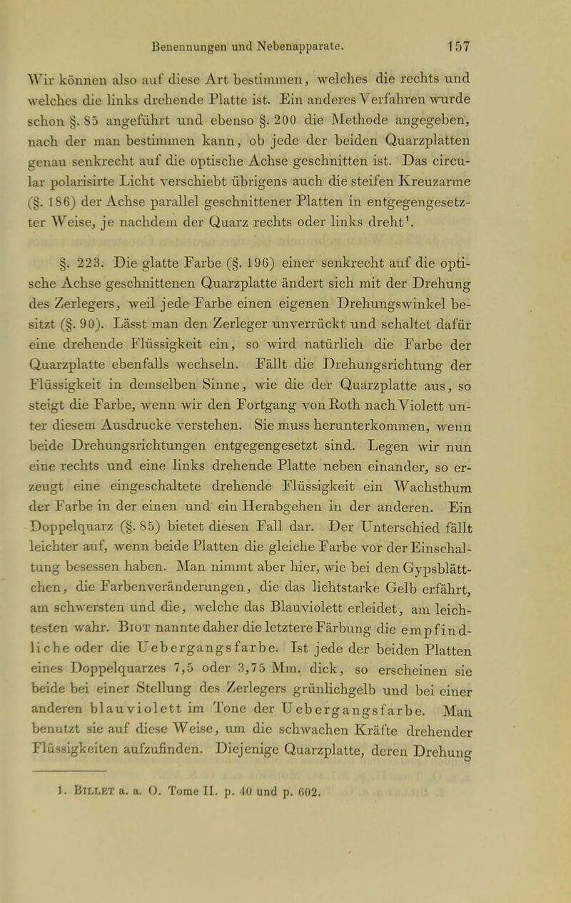 Wir können also auf diese Art bestimmen, Avelches die rechts und welches die links drehende Platte ist. Ein anderes Verfahren wurde schon §. S5 angeführt und ebenso §.200 die Methode angegeben, nach der man bestimmen kann, ob jede der beiden Quarzplatten crenau senkrecht auf die optische Achse geschnitten ist. Das circu- lar polarisirte Licht verschiebt übrigens auch die steifen Kreuzarme (§. 186) der Achse parallel geschnittener Platten in entgegengesetz- ter Weise, je nachdem der Quarz rechts oder links dreht'. §. 223. Die glatte Farbe (§. 196) einer senkrecht auf die opti- sche Achse geschnittenen Quarzplatte ändert sich mit der Drehung des Zerlegers, weil jede Farbe einen eigenen Drehungswinkel be- sitzt (§. 90). Lässt man den Zerleger unverrückt und schaltet dafür eine drehende Flüssigkeit ein, so wird natürlich die Farbe der Quarzplatte ebenfalls wechseln. Fällt die Drehungsrichtung der Flüssigkeit in demselben Sinne, wie die der Quarzplatte aus, so steigt die Farbe, wenn wir den Fortgang von Roth nach Violett un- ter diesem Ausdrucke verstehen. Sie muss herunterkommen, wenn beide Drehungsrichtungen entgegengesetzt sind. Legen wir nun eine rechts und eine links drehende Platte neben einander, so er- zeugt eine eingeschaltete drehende Flüssigkeit ein Wachsthum der Farbe in der einen und ein Herabgehen in der anderen. Ein Doppelquarz (§. 85) bietet diesen Fall dar. Der Unterschied fällt leichter auf, wenn beide Platten die gleiche Farbe vor der Einschal- tung besessen haben. Man nimmt aber hier, wie bei den Gypsblätt- chen, die Farbenveränderungen, die das lichtstarke Gelb erfährt, am schwersten und die, welche das Blauviolett erleidet, am leich- testen wahr. Biot nannte daher die letztere Färbung die empfind- liche oder die Uebergangsfarbe. Ist jede der beiden Platten eines Doppelquarzes 7,5 oder 3,75 Mm. dick, so erscheinen sie beide bei einer Stellung des Zerlegers grünlichgelb und bei einer anderen blauviolett im Tone der Uebergangsfarbe. Man benutzt sie auf diese Weise, um die schwachen Kräfte drehender Flüssigkeiten aufzufinden. Diejenige Quarzplatte, deren Drehung