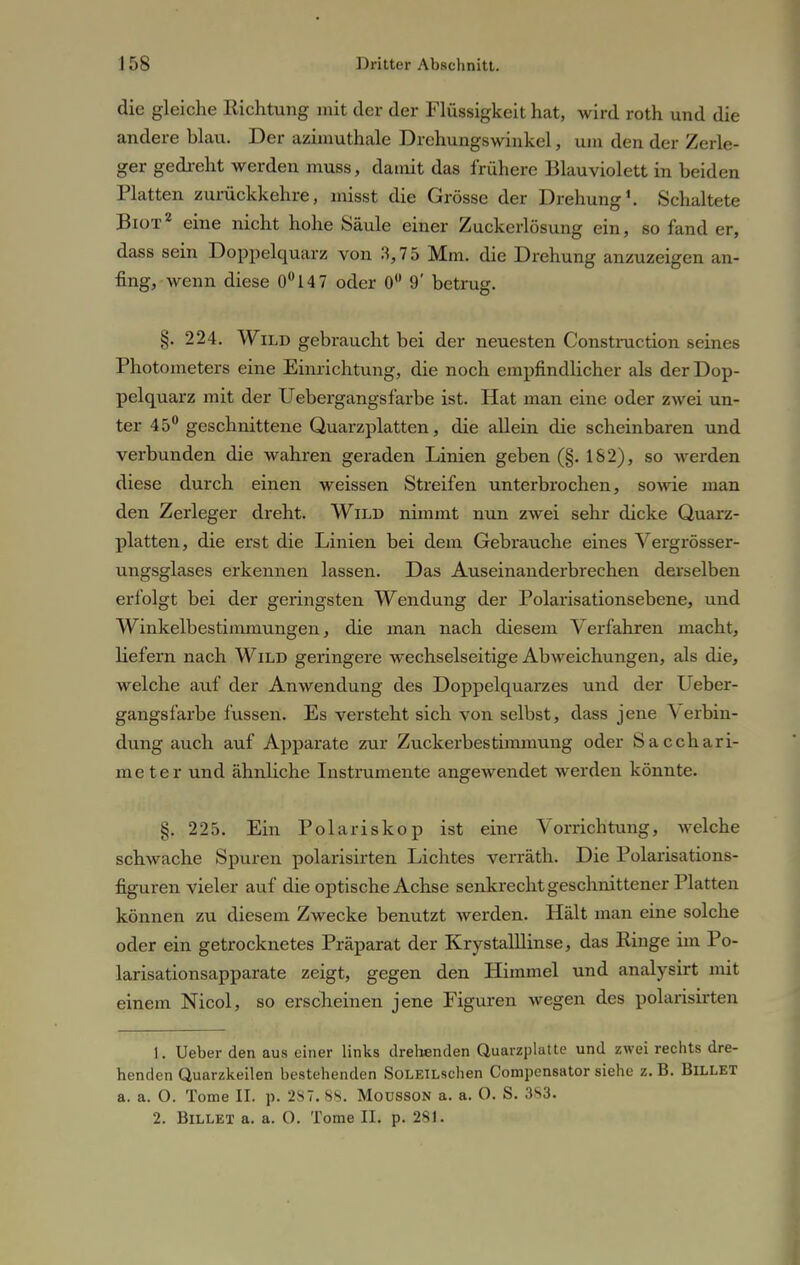 die gleiche Richtung mit der der Flüssigkeit hat, wird roth und die andere blau. Der azimuthale Drehungswinkel, um den der Zerle- ger gedreht werden muss, damit das frühere Blauviolett in beiden Platten zurückkehre, misst die Grösse der Drehung1. Schaltete Biot2 eine nicht hohe Säule einer Zuckerlösung ein, so fand er, dass sein Doppelquarz von 3,75 Mm. die Drehung anzuzeigen an- fing, wenn diese 0°147 oder 0 9' betrug. §. 224. Wild gebraucht bei der neuesten Construction seines Photometers eine Einrichtung, die noch empfindlicher als der Dop- pelquarz mit der Uebergangsfarbe ist. Hat man eine oder zwei un- ter 45° geschnittene Quarzplatten, die allein die scheinbaren und verbunden die wahren geraden Linien geben (§. 162), so werden diese durch einen weissen Streifen unterbrochen, sowie man den Zerleger dreht. Wild nimmt nun zwei sehr dicke Quarz- platten, die erst die Linien bei dem Gebrauche eines Vergrösser- ungsglases erkennen lassen. Das Auseinanderbrechen derselben erfolgt bei der geringsten Wendung der Polarisationsebene, und Winkelbestimmungen, die man nach diesem Verfahren macht, hefern nach Wild geringere wechselseitige Abweichungen, als die, welche auf der Anwendung des Doppelquarzes und der Ueber- gangsfarbe fussen. Es versteht sich von selbst, dass jene Verbin- dung auch auf Apparate zur Zuckerbestimmung oder Sacchari- meter und ähnliche Instrumente angewendet werden könnte. §. 225. Ein Polariskop ist eine Vorrichtung, welche schwache Spuren polarisirten Lichtes verräth. Die Polarisations- figuren vieler auf die optische Achse senkrecht geschnittener Platten können zu diesem Zwecke benutzt Averden. Hält man eine solche oder ein getrocknetes Präparat der Krystalllinse, das Ringe im Po- larisationsapparate zeigt, gegen den Himmel und analysirt mit einem Nicol, so erscheinen jene Figuren wegen des polarisirten 1. Ueber den aus einer links drehenden Quarzplatte und zwei rechts dre- henden Quarzkeilen bestehenden SoLElLschen Compensator siehe z. B. Billet a. a. O. Tome IL p. 287. 88. MoussoN a. a. O. S. 383. 2. Billet a. a. 0. Tome II. p. 281.