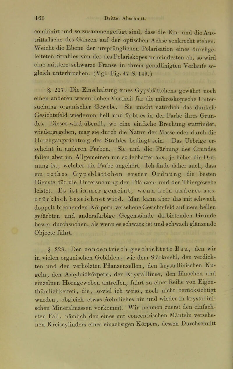 combinirt und so zusammengefügt sind, dass die Ein- und die Aus- trittsfläche des Ganzen auf der optischen Achse senkrecht stehen. Weicht die Ebene der ursprünglichen Polarisation eines durchge- leiteten Strahles von der des Polariskopes im mindesten ab, so wird eine mittlere schwarze Franse in ihrem geradlinigten Verlaufe so- gleich unterbrochen. (Vgl. Fig. 47 S. 149.) §. 227. Die Einschaltung eines Gypsblättchens gewährt noch einen anderen wesentlichen Vortheil für die mikroskopische Unter- suchung organischer Gewebe. Sie macht natürlich das dunkele Gesichtsfeld wiederum hell und färbt es in der Farbe ihres Grun- des. Dieser wird überall, wo eine einfache Brechung stattfindet, wiedergegeben, mag sie durch die Natur der Masse oder durch die Durchgangsrichtung des Strahles bedingt sein. Das Uebrige er- scheint in anderen Farben. Sie und die Färbung des Grundes fallen aber im Allgemeinen um so lebhafter aus, je höher die Ord- nung ist, welcher die Farbe angehört. Ich finde daher auch, dass ein rothes Gypsblättchen erster Ordnung die besten Dienste für die Untersuchung der Pflanzen- und der Thiergewebe leistet. Es ist immer gemeint, wenn kein anderes aus- drücklich bezeichnet wird. Man kann aber das mit schwach doppelt brechenden Körpern versehene Gesichtsfeld auf dem hellen gefärbten und andersfarbige Gegenstände darbietenden Grunde besser durchsuchen, als wenn es schwarz ist und schwach glänzende Objecte führt. §. 228. Der concentrisch geschichtete Bau, den wir in vielen organischen Gebilden, wie dem Stärkmehl, den verdick- ten und den verholzten Pflanzenzellen, den krystallinischen Ku- geln, den Amyloidkörpern, der Krystalllinse, den Knochen und einzelnen Horngeweben antreffen, führt zu einer Reihe von Eigen- thümhchkeiten, die, soviel ich weiss, noch nicht berücksichtigt wurden, obgleich etwas Aehnliches hin und wieder in krystallini- schen Mineralmassen vorkommt. Wir nehmen zuerst den einfach- sten Fall, nämlich den eines mit concentrischen Mänteln versehe- nen Kreiscylinders eines einachsigen Körpers, dessen Durchschnitt