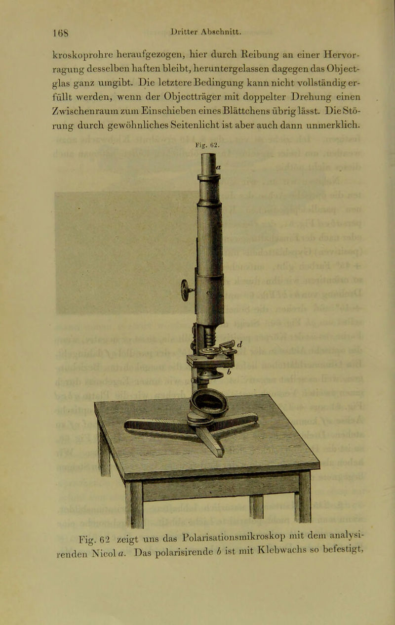 Iiis kroskoprohre heraufgezogen, hier durch Reibung an einer Hervor- ragung desselben haften bleibt, heruntergelassen dagegen das Object- glas ganz umgibt. Die letztere Bedingung kann nicht vollständig er- füllt werden, wenn der Objectträger mit doppelter Drehung einen Zwischenraum zum Einschieben eines Blättchens übrig lässt. Die Stö- rung durch gewöhnliches Seitenlicht ist aber auch dann unmerklich. Fig. ti-Jt. Fig. 62 zeigt uns das Polarisationsmikroskop mit dem analysi- renden Nicola. Das polarisirende b ist mit Klebwachs so befestigt.