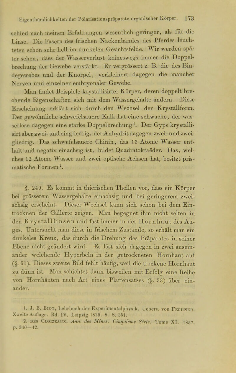 schied mich meinen Erfahrungen wesentlich geringer, als für die Linse. Die Fasern des frischen Nackenbandes des Pferdes leuch- teten schon sehr hell im dunkelen Gesichtsfelde. Wir werden spä- ter sehen, dass der Wasserverlust keineswegs immer die Doppel- brechung der Gewebe verstärkt. Er vergrössert z. B. die des Bin- degewebes und der Knorpel, verkleinert dagegen die mancher Nerven und einzelner embryonaler Gewebe. Man findet Beispiele krystallisirter Körper, deren doppelt bre- chende Eigenschaften sich mit dem Wassergehalte ändern. Diese Erscheinung erklärt sich durch den Wechsel der Krystallform. Der se wohnliche schwefelsauere Kalk hat eine schwache, der was- serlose dagegen eine starke Doppelbrechung1. Der Gyps krystalli- sirt aber zwei- und eingliedrig, der Anhydrit dagegen zwei- und zwei- gliedrig. Das schwefelsauere Chinin, das 13 Atome Wasser ent- hält und negativ einachsig ist, bildet Quadratoktaeder. Das, wel- ches 12 Atome Wasser und zwei optische Achsen hat, besitzt pris- matische Formen2. §. 240. Es kommt in thierischen Theilen vor, dass ein Körper bei grösserem Wassergehalte einachsig und bei geringerem zwei- achsig erscheint. Dieser Wechsel kann sich schon bei dem Ein- trocknen der Gallerte zeigen. Man begegnet ihm nicht selten in den Krystalllins en und fast immer in der Hornhaut des Au- ges. Untersucht man diese in frischem Zustande, so erhält man ein dunkeles Kreuz, das durch die Drehung des Präparates in seiner Ebene nicht geändert wird. Es löst sich dagegen in zwei ausein- ander weichende Hyperbeln in der getrockneten Hornhaut auf (§. 61). Dieses zweite Bild fehlt häufig, weil die trockene Hornhaut zu dünn ist. Man schichtfit dann bisweilen mit Erfolg eine Reihe von Hornhäuten nach Art eines Plattensatzes (§. 33) über ein- ander. 1. .1. B. Biot, Lehrbuch der Experimentalphysik. Uebers. von Feciisku. Zweite Auflage. Bd. IV. Leipzig 1»>29. 8. S. 351. 2. DES Ci,OI7.Kai;x, Ami. des Mine». Cinr/uwmc ßärie. Tome XL IS57. p. 340— »2.