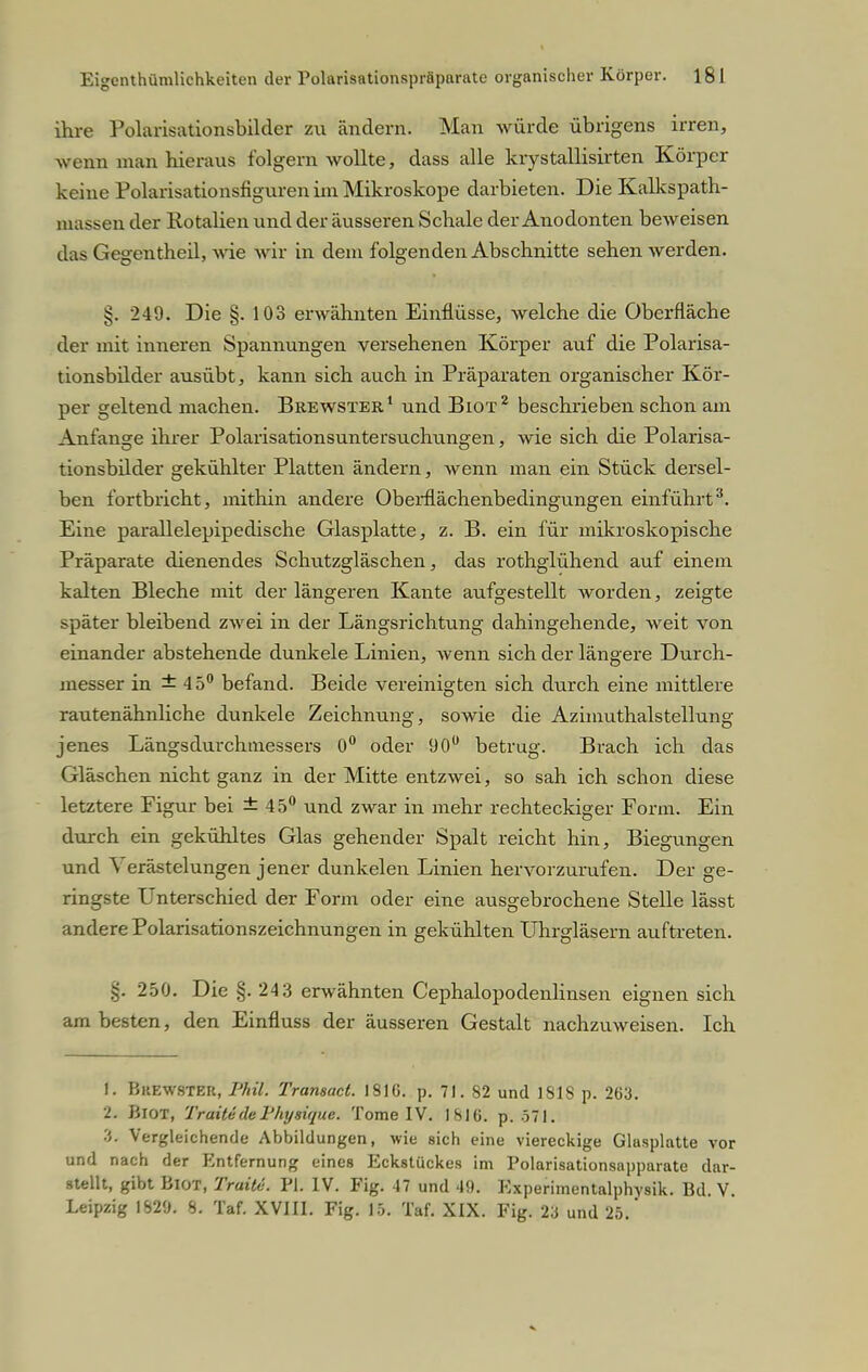 ihre Polarisationsbilder zu ändern. Man würde übrigens irren, wenn man hieraus folgern wollte, dass alle krystallisirten Körper keine Polarisationsfiguren im Mikroskope darbieten. Die Kalkspath- massen der Rotalien und der äusseren Schale der Anodonten beweisen das Gegentheil, wie wir in dem folgenden Abschnitte sehen werden. §. 249. Die §. 103 erwähnten Einflüsse, welche die Oberfläche der mit inneren Spannungen versehenen Körper auf die Polarisa- tionsbilder ausübt, kann sich auch in Präparaten organischer Kör- per geltend machen. Brewster1 und Biot2 beschrieben schon am Anfange ihrer Polarisationsuntersuchungen, wie sich die Polarisa- tionsbilder gekühlter Platten ändern, wenn man ein Stück dersel- ben fortbricht, mithin andere Oberflächenbedingungen einführt3. Eine parallelepipedische Glasplatte, z. B. ein für mikroskopische Präparate dienendes Schutzgläschen, das rothglühend auf einem kalten Bleche mit der längeren Kante aufgestellt worden, zeigte später bleibend zwei in der Längsrichtung dahingehende, weit von einander abstehende dunkele Linien, wenn sich der längere Durch- messer in ±45° befand. Beide vereinigten sich durch eine mittlere rautenähnliche dunkele Zeichnung, sowie die Azimuthalsteilung jenes Längsdurchmessers 0° oder 90° betrug. Brach ich das Gläschen nicht ganz in der Mitte entzwei, so sah ich schon diese letztere Figur bei ±45° und zwar in mehr rechteckiger Form. Ein durch ein gekühltes Glas gehender Spalt reicht hin, Biegungen und \ erästelungen jener dunkelen Linien hervorzurufen. Der ge- ringste Unterschied der Form oder eine ausgebrochene Stelle lässt andere Polarisationszeichnungen in gekühlten Uhrgläsern auftreten. 250. Die §. 243 erwähnten Cephalopodenlinsen eignen sich am besten, den Einfluss der äusseren Gestalt nachzuweisen. Ich 1. Buewster, Phil. Tramact. 181G. p. 71. 82 und 1818 p. 263. 2. Biot, TraitedeFhysique. Tome IV. 1816. p. 571. ■i. Vergleichende Abbildungen, wie sich eine viereckige Glasplatte vor und nach der Entfernung eines Eckstückes im Polarisationsapparate dar- stellt, gibt Biot, Traitc. PI. IV. Fig. 47 und 49. Experimentalphysik. Bd. V. Leipzig IS2'J. S. Taf. XVIII. Fig. 15. Taf. XIX. Fig. 2a und 25.