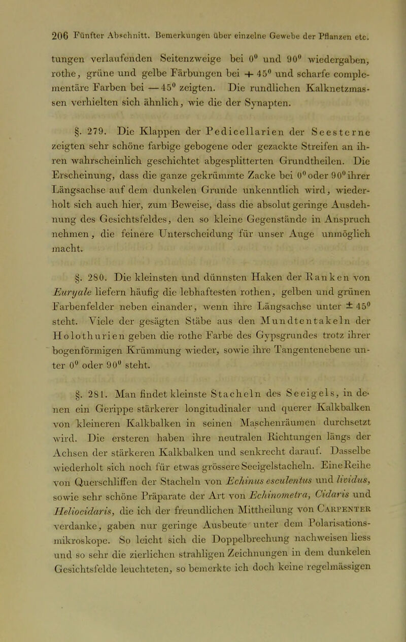 tungen verlaufenden Seitenzweige bei 0° und 90° wiedergaben, rothe, grüne und gelbe Färbungen bei -+• 45° und scharfe comple- mentäre Farben bei —45° zeigten. Die rundlichen Kalknetzmas- sen verhielten sich ähnlich, wie die der Synapten. §. 279. Die Klappen der Pedicellarien der Seesterne zeigten sehr schöne farbige gebogene oder gezackte Streifen an ih- ren wahrscheinlich geschichtet abgesplitterten Grundtheilen. Die Erscheinung, dass die ganze gekrümmte Zacke bei 0° oder 90° ihrer Längsachse auf dem dunkelen Grande unkenntlich wird, wieder- holt sich auch hier, zum Beweise, dass die absolut geringe Ausdeh- nung des Gesichtsfeldes, den so kleine Gegenstände in Anspruch nehmen, die feinere Unterscheidung für unser Auge unmöglich j nacht. §. 280. Die kleinsten und dünnsten Haken der Ranken von Euryale liefern häufig die lebhaftesten rothen, gelben und grünen Farbenfelder neben einander, wenn ihre Längsachse unter ±45° steht. Viele der gesägten Stäbe aus den Mundtentakeln der Holothurien geben die rothe Farbe des Gypsgrundes trotz ihrer bogenförmigen Krümmung wieder, sowie ihre Tangentenebene un- ter 0° oder 90° steht. §. 281. Man findet kleinste Stacheln des Seeigels, in de- nen ein Gerippe stärkerer longitudinaler und querer Kalkbalken von kleineren Kalkbalken in seinen Maschenräumen durchsetzt wird. Die ersteren haben ihre neutralen Richtungen längs der Achsen der stärkeren Kalkbalken und senkrecht darauf. Dasselbe wiederholt sich noch für etwas grössere Seeigelstacheln. Eine Reihe von Querschliffen der Stacheln von Echinus esculentus und lividus, sowie sehr schöne Präparate der Art von Echmomeira, Cidaris und Heliocidaris, die ich der freundlichen Mittheilung von Carpenter verdanke, gaben nur geringe Ausbeute unter dem Polarisations- mikroskope. So leicht sich die Doppelbrechung nachweisen liess und so sehr die zierlichen strahligen Zeichnungen in dem dunkelen Gesichtsfelde leuchteten, so bemerkte ich doch keine regelmässigen