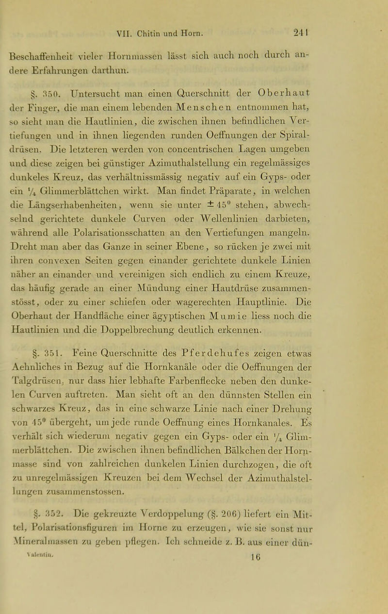 Beschaffenheit vieler Hemmnissen lässt sich auch noch durch an- dere Erfahrungen darthun. :*f>0. Untersucht man einen Querschnitt der Oberhaut der Finger, die man einem lebenden Menschen entnommen hat, so sieht man die Hautlinien, die zwischen ihnen befindlichen A er- tiefungen und in ihnen liegenden runden Oeffnungen der Spiral- drüsen. Die letzteren werden von concentrischen Lagen umgeben und diese zeigen bei günstiger Azimuthalsteilung ein regelmässiges dunkeles Kreuz, das verhältnissmässig negativ auf ein Gyps- oder ein % Glimmerblättchen wirkt. Man findet Präparate, in welchen die Längserhabenheiten, wenn sie unter ±45° stehen, abwech- selnd gerichtete dunkele Curven oder Wellenlinien darbieten, während alle Polarisationsschatten an den Vertiefungen mangeln. Dreht man aber das Ganze in seiner Ebene, so rücken je zwei mit ihren convexen Seiten gegen einander gerichtete dunkele Linien näher an einander und vereinigen sich endlich zu einem Kreuze, das häufig gerade an einer Mündung einer Hautdrüse zusammen- stösst, oder zu einer schielen oder wagerechten Hauptlinie. Die Oberhaut der Handfläche einer ägyptischen Mumie Hess noch die Hautlinien und die Doppelbrechung deutlich erkennen. §. 351. Feine Querschnitte des Pferdehufes zeigen etwas Aehnliches in Bezug auf die Hornkanäle oder die Oeffnungen der Talgdrüsen; nur dass hier lebhafte Farbenflecke neben den dunke- len Curven auftreten. Man sieht oft an den dünnsten Stellen ein schwarzes Kreuz, das in eine schwarze Linie nach einer Drehung von 4'>° übergeht, um jede runde Oeffnung eines Hornkanales. Es verhält sich wiederum negativ gegen ein Gyps- oder ein '/4 Glim- merblättchen. Die zwischen ihnen befindlichen Bälkchen der Horn- inasse sind von zahlreichen dunkelen Linien durchzogen, die oft zu unregelmässigen Kreuzen bei dem Wechsel der Azimuthalstel- lungen zusainmenstossen. §. 352j Die gekreuzte Verdoppelung (§. 20G) liefert ein Mit- tel, Polarisationsfiguren im Hörne zu erzeugen, wie sie sonst nur Mineralmassen zu geben pflegen. Ich schneide z. B. aus einer dün-