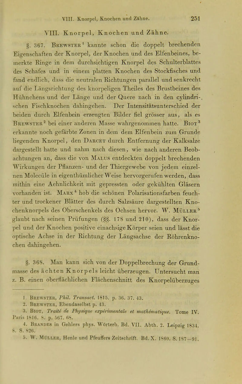 \ HL Knorpel, Knochen und Zähne. §. ^67. Brewster1 kannte schon die doppelt brechenden Eigenschaften der Knorpel, der Knochen und des Elfenbeines, be- merkte Ringe in dem durchsichtigen Knorpel des Schulterblattes des Schafes und in einem platten Knochen des Stockfisches und fand endlich, dass die neutralen Eichtungen parallel und senkrecht auf die Längsrichtung des knorpeligen Theiles des Brustbeines des Hühnchens und der Länge und der Quere nach in den cylindri-. sehen Fischknochen dahingehen. Der Intensitätsunterschied der beiden durch Elfenbein erzeugten Bilder fiel grösser aus, als es Brewster2 bei einer anderen Masse wahrgenommen hatte. Biot3 erkannte noch gefärbte Zonen in dem dem Elfenbein zum Grunde liegenden Knorpel, den Darcet durch Entfernung der Kalksalze dargestellt hatte und nahm nach diesen, wie nach anderen Beob- achtungen an, dass die von Malus entdeckten doppelt brechenden Birkungen der Pflanzen- und der Thiergewebe von jedem einzel- nen Molecüle in eigentümlicher Weise hervorgerufen werden, dass mithin eine Aehnlichkeit mit gepressten oder gekühlten Gläsern vorhanden ist. Marx4 hob die schönen Polarisationsfarben feuch- ter und trockener Blätter des durch Salzsäure dargestellten Kno- chenknorpels des Oberschenkels des Ochsen hervor. W. Müller5 glaubt nach seinen Prüfungen (§§. 178 und 210), dass der Knor- pel und der Knochen positive einachsige Körper seien und lässt die optische Achse in der Richtung der Längsachse der Röhrenkno- chen dahingehen. §. 368. Man kann sich von der Doppelbrechung der Grund- masse des ächten Knorpels leicht überzeugen. Untersucht man z. B. einen oberflächlichen Flächenschnitt des Knorpelüberzuges I Brkwster, Phil. Tramact. 18)5. p. 36. 37. 43. 2. Brewster, Ehendaselbst p. 13. 3. BlOT, TraxU de Physique, experimentale et mathimutique. Tome IV. I'iiris ISlfi. 8- p. 567. HS. 4. B&AHDE8 in Dehlers phys. Wörtern. Bd. VII. Abth. 2. Leipzig 1834. 6. S. 82«. 5. W. MCm,er, Henle und Pfeuffers Zeitschrift. Bd. X. G860< S. 1 s? 91.