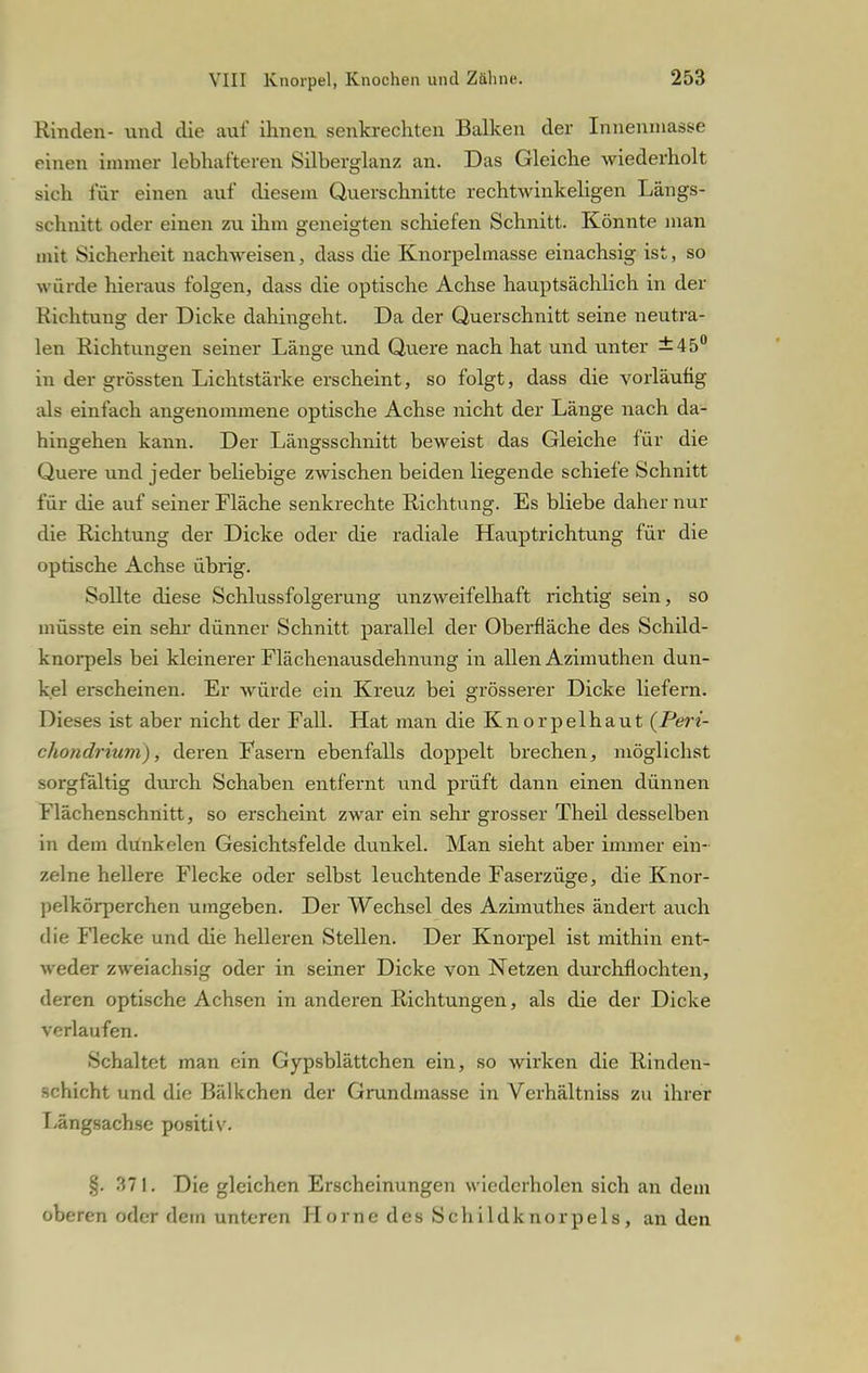 Rinden- und die auf ihnen senkrechten Balken der Innenmasse einen immer lebhafteren Silberglanz an. Das Gleiche wiederholt sich für einen auf diesem Querschnitte rechtwinkeligen Längs- schnitt oder einen zu ihm geneigten schiefen Schnitt. Könnte man mit Sicherheit nachweisen, dass die Knorpelmasse einachsig ist, so würde hieraus folgen, dass die optische Achse hauptsächlich in der Richtung der Dicke dahingeht. Da der Querschnitt seine neutra- len Richtungen seiner Länge und Quere nach hat und unter ±45° in der grössten Lichtstärke erscheint, so folgt, dass die vorläufig als einfach angenommene optische Achse nicht der Länge nach da- hingehen kann. Der Längsschnitt beweist das Gleiche für die Quere und jeder beliebige zwischen beiden liegende schiefe Schnitt für die auf seiner Fläche senkrechte Richtung. Es bliebe daher nur die Richtung der Dicke oder die radiale Hauptrichtung für die optische Achse übrig. Sollte diese Schlussfolgerung unzweifelhaft richtig sein, so müsste ein sehr dünner Schnitt parallel der Oberfläche des Schild- knorpels bei kleinerer Flächenausdehnung in allen Azimuthen dun- kel erscheinen. Er würde ein Kreuz bei grösserer Dicke liefern. Dieses ist aber nicht der Fall. Hat man die Knorpelhaut (Peri- chondrium), deren Fasern ebenfalls doppelt brechen, möglichst sorgfältig durch Schaben entfernt und prüft dann einen dünnen Flächenschnitt, so erscheint zwar ein sehr grosser Theil desselben in dem dunkelen Gesichtsfelde dunkel. Man sieht aber immer ein- zelne hellere Flecke oder selbst leuchtende Faserzüge, die Knor- pelkörperchen umgeben. Der Wechsel des Azimuthes ändert auch die Flecke und die helleren Stellen. Der Knorpel ist mithin ent- weder zweiachsig oder in seiner Dicke von Netzen durchflochten, deren optische Achsen in anderen Richtungen, als die der Dicke verlaufen. Schaltet man ein Gypsblättchen ein, so wirken die Rinden- schicht und die Bälkchen der Grundmasse in Verhältniss zu ihrer Fängsachse positiv. §. 371. Die gleichen Erscheinungen wiederholen sich an dem oberen oder dein unteren Hörne des Schildknorpels, an den