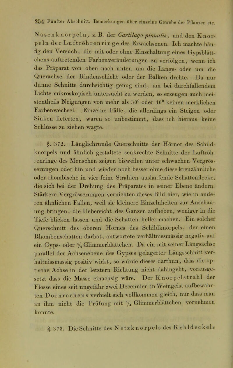 asenknorpeln, z.B. der Cartilago pinnalis, und den Knor- peln der Luftröhrenringe des Erwachsenen. Ich machte häu- fig den Versuch, die mit oder ohne Einschaltung eines Gypsblätt- chens auftretenden Farbenveränderungen zu verfolgen, wenn ich das Präparat von oben nach unten um die Längs- oder um die Querachse der Rindenschicht oder der Balken drehte. Da nur dünne Schnitte durchsichtig genug sind, um bei durchfallendem Lichte mikroskopisch untersucht zu werden, so erzeugen auch mei- stentheils Neigungen von mehr als 30° oder 40° keinen merklichen Farbenwechsel. Einzelne Fälle, die allerdings ein Steigen oder Sinken lieferten, waren so unbestimmt, dass ich hieraus keine Schlüsse zu ziehen wagte. §. 372. Länglichrunde Querschnitte der Hörner des Schild- knorpels und ähnlich gestaltete senkrechte Schnitte der Luftröh- renringe des Menschen zeigen bisweilen unter schwachen Vergrös- serungen oder hin und wieder noch besser ohne diese kreuzähnliche oder rhombische in vier feine Strahlen auslaufende Schattenflecke, die sich bei der Drehung des Präparates in seiner Ebene ändern. Stärkere Vergrösserungen vernichten dieses Bild hier, wie in ande- ren ähnlichen Fällen, weil sie kleinere Einzelnheiten zur Anschau- ung bringen, die Uebersicht des Ganzen aufheben, weniger in die Tiefe blicken lassen und die Schatten heller machen. Ein solcher Querschnitt des oberen Hornes des Schildknorpels, der einen Rhombenschatten darbot, antwortete verhältnissmässig negativ auf ein Gyps- oder % Glimmerblättchen. Da ein mit seiner Längsachse parallel der Achsen ebene des Gypses gelagerter Längsschnitt ver- hältnissmässig positiv wirkt, so würde dieses darthun, dass die op- tische Achse in der letztern Richtung nicht dahingeht, vorausge- setzt dass die Masse einachsig wäre. Der Knorpelstrahl der Flosse eines seit ungefähr zwei Decennien in Weingeist auf bewahr- ten Dornrochen s verhielt sich vollkommen gleich, nur dass man an ihm nicht die Prüfung mit */4 Glimmerblättchen vornehmen konnte. §. 373. Die Schnitte des Netzknorpels des Kehldeckels