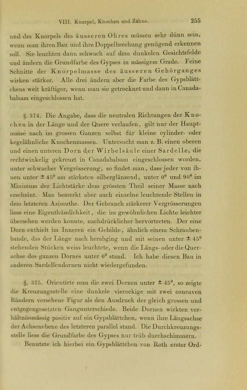 und des Knorpels des äusseren Ohres müssen sehr dünn sein, wenn man ihren Bau und ihre Doppelbrechung genügend erkennen soll. Sie leuchten dann schwach auf dem dunkelen Gesichtsfelde und ändern die Grundfarbe des Gypses in mässigem Grade. Feine Schnitte der Knorpelmasse des äusseren Gehörganges wirken stärker. Alle drei ändern aber die Farbe des Gypsblätt- chens weit kräftiger, wenn man sie getrocknet und dann in Canada- balsam eingeschlossen hat. §. 374. Die Angabe, dass die neutralen Richtungen der Kno- chen in der Länge und der Quere verlaufen, gilt nur der Haupt- masse nach im grossen Ganzen selbst für kleine cylinder- oder kesrelähnliche Knochenmassen. Untersucht man z. B. einen oberen und einen unteren Dorn der Wirbelsäule einer Sardelle, die rechtwinkelig gekreuzt in Canadabalsam eingeschlossen worden, unter schwacher Vergrösserung, so findet man, dass jeder von ih- nen unter ±45° am stärksten silberglänzend, unter 0° und 90° im Minimum der Lichtstärke dem grössten Theil seiner Masse nach erscheint. Man bemerkt aber auch einzelne leuchtende Stellen in dem letzteren Azimuthe. Der Gebrauch stärkerer Vergrösserungen Hess eine Eigenthümlichkeit, die im gewöhnlichen Lichte leichter übersehen werden konnte; nachdrücklicher hervortreten. Der eine Dorn enthielt im Inneren ein Gebilde, ähnlich einem Schrauben- bande, das der Länge nach herabging und mit seinen unter ± 45u stehenden Stücken weiss leuchtete, wenn die Längs- oder die Quer- achse des ganzen Domes unter 0° stand. Ich habe diesen Bau in anderen Sardellendornen nicht wiedergefunden. §. 375. Orientirte man die zwei Dornen unter ± 45°, so zeigte die Kreuzungsstclle eine dunkele viereckige mit zwei concaven Rändern versehene Figur als den Ausdruck der gleich grossen und entgegengesetzten Gangunterschiede. Beide Dornen wirkten ver- hältnissmässig positiv auf ein Gypsblättchen, wenn ihre Längsachse der Achsenebene des letzteren parallel stand. Die Durchkreuzungs- stelle Hess die Grundfarbe des Gypses nur trüb durchschimmern. Benutzte ich hierbei ein Gypsblättchen von Roth erster Ord-