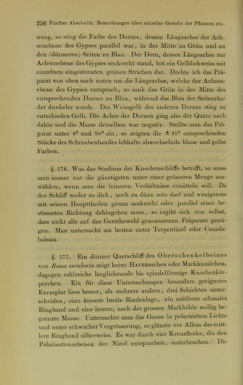 nung, so stieg die Farbe des Domes, dessen Längsachse der Ach- senebene des Gypses parallel war, in der Mitte zu Grün und an den (dünneren) Seiten zu Blau. Der Dorn, dessen Längsachse zur Achsenebene des Gypses senkrecht stand, bot ein Gelblichweiss mit einzelnen eingestreuten grünen Strichen dar. Drehte ich das Prä- parat von oben nach unten um die Längsachse, welche der Achsen- ebene des Gypses entsprach, so sank das Grün in der Mitte des entsprechenden Domes zu Blau, während das Blau der Seitenrän- der dunkelet- wurde. Das Weissgelb des anderen Dornes stieg zu entschieden Gelb. Die Achse der Dornen ging also der Quere nach dahin und die Masse derselben war negativ. Stellte man das Prä- parat unter 0° und 90° ein, so zeigten die ±45° entsprechenden Stücke des Schraubenbandes lebhafte abwechselnde blaue und gelbe Farben. §.376. Was das Studium der Knochenschliffe betrifft, so muss man immer nur die günstigsten unter einer grösseren Menge aus- wählen, wenn man die feineren Verhältnisse ermitteln will. Da der Schliff weder zu dick, noch zu dünn sein darf und wenigstens mit seinen Haupttheilen genau senkrecht oder parallel einer be- stimmten Richtung dahingehen muss, so ergibt sich von selbst, dass nicht alle auf das Gerathewohl genommenen Präparate genü- gen. Man untersucht am besten unter Terpentinöl oder Canada- balsam. §. 377. Ein dünner Querschliff des Oberschenkelbeines von Rana esculenla zeigt keine ÜAVERSschen oder Markkanälchen, dagegen zahlreiche länglichrunde bis spindelförmige Knochenkör- perchen. Ein für diese Untersuchungen besonders geeignet es Exemplar Hess besser, als mehrere andere, drei Schichten unter- scheiden, eine äussere breite Eindenlage, ein mittleres schmales Ringband und eine innere, nach der grossen Markhöhlc wellig be- grenzte Masse. Untersuchte man das Ganze in polarisirtem Lichte und unter schwacher Vergrösserung, so glänzte vor Allem das mitt- lere Kingband silberweiss. Es war durch vier Kreuznecke, die den Polarisationsebenen der Nicol entsprachen, unterbrochen. Die