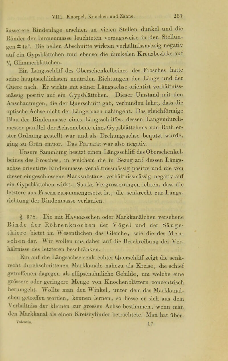 äusserere Rindenlage erschien an vielen Stellen dunkel und die Ränder der Immenmasse leuchteten vorzugsweise in den Stellun- gen ±-15. Die hellen Abschnitte wirkten verhältnissmässig negativ auf ein Gypsblättchen und ebenso die dunkelen Kreuzbezirke auf '/« Glimmerblättchen. Ein Längsschliff des Oberschenkelbeines des Frosches hatte seine hauptsächlichsten neutralen Richtungen der Länge und der Quere nach. Er wirkte mit seiner Längsachse orientirt verhältniss- mässig positiv auf ein Gypsblättchen. Dieser Umstand mit den Anschauungen, die der Querschnitt gab, verbunden lehrt, dass die optische Achse nicht der Länge nach dahingeht. Das gleichförmige Blau der Riudenmasse eines Längsschliffes, dessen Längendurch- messer parallel der Achsenebene eines Gypsblättchens von Roth er- ster Ordnung gestellt war und als Drehungsachse benutzt wurde, ging zu Grün empor. Das Präparat war also negativ. Unsere Sammlung besitzt einen Längsschliff des Oberschenkel- beines des Frosches, in welchem die in Bezug auf dessen Längs- achse orientirte Rindenmasse verhältnissmässig positiv und die von dieser eingeschlossene Marksubstanz verhältnissmässig negativ auf ein Gypsblättchen wirkt. Starke Vergrösserungen lehren, dass die letztere aus Fasern zusammengesetzt ist, die senkrecht zur Längs- richtung der Rindenmasse verlaufen. 378. Die mit H.wERSschen oder Markkanälchen versehene Rinde der Röhrenknochen der Vögel und der Säuge- thiere bietet im Wesentlichen das Gleiche, wie die des Men- schen dar. Wir wollen uns daher auf die Beschreibung der Ver- hältnisse des letzteren beschränken. Ein auf die Längsachse senkrechter Querschliff zeigt die senk- recht durchschnittenen Markkanäle nahezu als Kreise, die schief getroffenen dagegen als ellipsenähnliche Gebilde, um welche eine grössere oder geringere Menge von Knochenblättern concentrisch herumgeht. Wollte man den Winkel, unter dem das Markkanäl- chen getroffen worden, kennen lernen, so Hesse er sich aus dem V erhältniss der kleinen zur grossen Achse bestimmen, wenn man den Markkanal als einen Kreiscylinder betrachtete. Man hat über- Valentin. i 7