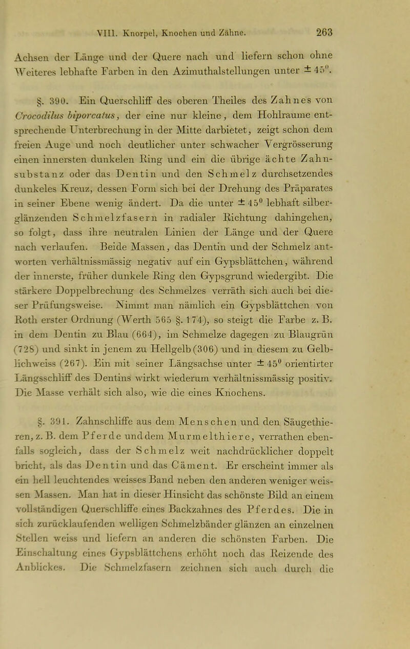 Achsen der Länge und der Quere nach und liefern schon ohne Weiteres lebhafte Farben in den Azimuthaistellungen unter ±45°. 390. Ein Querschliff des oberen Theiles des Zahnes von Crocodilus biporcatus, der eine nur kleine, dem Hohlräume ent- sprechende Unterbrechung in der Mitte darbietet, zeigt schon dem freien Auge und noch deutlicher unter schwacher Vergrösserung einen innersten dunkelen Ring und ein die übiige ächte Zahn- substanz oder das Dentin und den Schmelz durchsetzendes dunkeles Kreuz, dessen Form sich bei der Drehung des Präparates in seiner Ebene wenig ändert. Da die unter ±45° lebhaft silber- glänzenden Schmelzt'asern in radialer Richtung dahingehen, so folgt, dass ihre neutralen Linien der Länge und der Quere nach verlaufen. Beide Massen, das Dentin und der Schmelz ant- worten verhältnissmässig negativ auf ein Gypsblättchen, während der innerste, früher dunkele Ring den Gypsgrand wiedergibt. Die -türkere Doppelbrechung des Schmelzes verräth sich auch bei die- ser Prüfungsweise. Nimmt man nämlich ein Gypsblättchen von Roth erster Ordnung (Werth 565 §. 174), so steigt die Farbe z.B. in dem Dentin zu Blau (664), im Schmelze dagegen zu Blaugrün 728) und sinkt in jenem zu Hellgelb (306) und in diesem zu Gelb- lichweiss (267). Ein mit seiner Längsachse unter ± 45° orientirter Längsschliff des Dentins wirkt wiederum verhältnissmässig positiv- Die Masse verhält sich also, wie die eines Knochens. §. 391. Zahnschliffe aus dem Menschen und den Säugethie- ren,z.B. dem Pferde unddem Murmelthiere, verrathen eben- falls sogleich, dass der Schmelz weit nachdrücklicher doppelt bricht, als das Dentin und das Cäment. Er erscheint immer als ein hell leuchtendes weisses Band neben den anderen Aveniger weis- sen Massen. Man hat in dieser Hinsicht das schönste Bild an einem vollständigen Querschliffe eines Backzahnes des Pferdes. Die in sich zurücklaufenden welligen Schmelzbänder glänzen an einzelnen Stellen weiss und liefern an anderen die schönsten Farben. Die Einschaltung eines Gypsblätlcliens erhöht noch das Reizende des Anblickes. Die Sclnuelzläsern zeichnen sich auch durch die