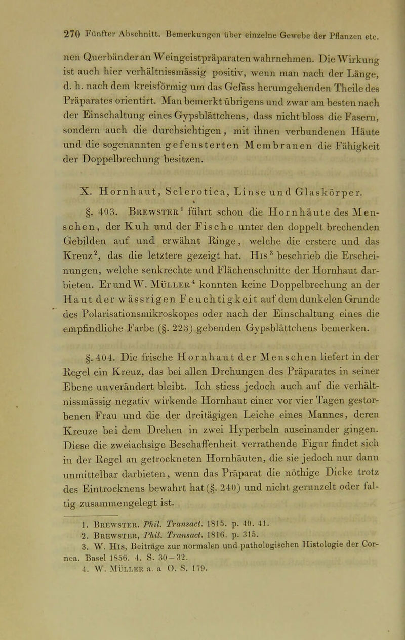 nen Querbiinder an Weingeistpräparaten wahrnehmen. Die Wirkung ist auch hier verhältnissmässig positiv, Avenn man nach der Länge, d. h. nach dem kreisförmig um das Gefäss herumgehenden Theile des Präparates orientirt. Man bemerkt übrigens und zwar am besten nach der Einschaltung eines Gypsblättchens, dass nicht bloss die Fasern, sondern auch die durchsichtigen, mit ihnen verbundenen Häute und die sogenannten gefensterten Membranen die Fähigkeit der Doppelbrechung besitzen. X. Hornhaut, Sclerotica, Linse und Glaskörper. §. 403. Brewster1 führt schon die Hornhäute des Men- schen, der Kuh und der Fische unter den doppelt brechenden Gebilden auf und erwähnt Ringe, welche die erstere und das Kreuz2, das die letztere gezeigt hat. His3 beschrieb die Erschei- nungen, welche senkrechte und Flächenschnitte der Hornhaut dar- bieten. Er und W. Müller4 konnten keine Doppelbrechung an der Haut der wässrigen Feuchtigkeit auf dem dunkelen Grunde des Polarisationsmikroskopes oder nach der Einschaltung eines die empfindliche Farbe (§. 223) gebenden Gypsblättchens bemerken. §. 404. Die frische Hornhaut der Menschen liefert in der Regel ein Kreuz, das bei allen Drehungen des Präparates in seiner Ebene unverändert bleibt. Ich stiess jedoch auch auf die verhält- nissmässig negativ wirkende Hornhaut einer vor vier Tagen gestor- benen Frau und die der dreitägigen Leiche eines Mannes, deren Kreuze bei dem Drehen in zwei Hyperbeln auseinander gingen. Diese die zweiachsige Beschaffenheit verrathende Figur findet sich in der Regel an getrockneten Hornhäuten, die sie jedoch nur dann unmittelbar darbieten, wenn das Präparat die nöthige Dicke trotz des Eintrocknens bewahrt hat(§. 240) und nicht gerunzelt oder fal- tig zusammengelegt ist. 1. Brewster. Phil. Transact. 1815. p. 40. 41. 2. Brewster, Phil. Transact. 1816. p. 315. 3. W. His, Beiträge zur normalen und pathologischen Histologie der Cor- nea. Basel 1856. 4. S. 30-32. 4. W. MÜLLER n. a O. S. 179.