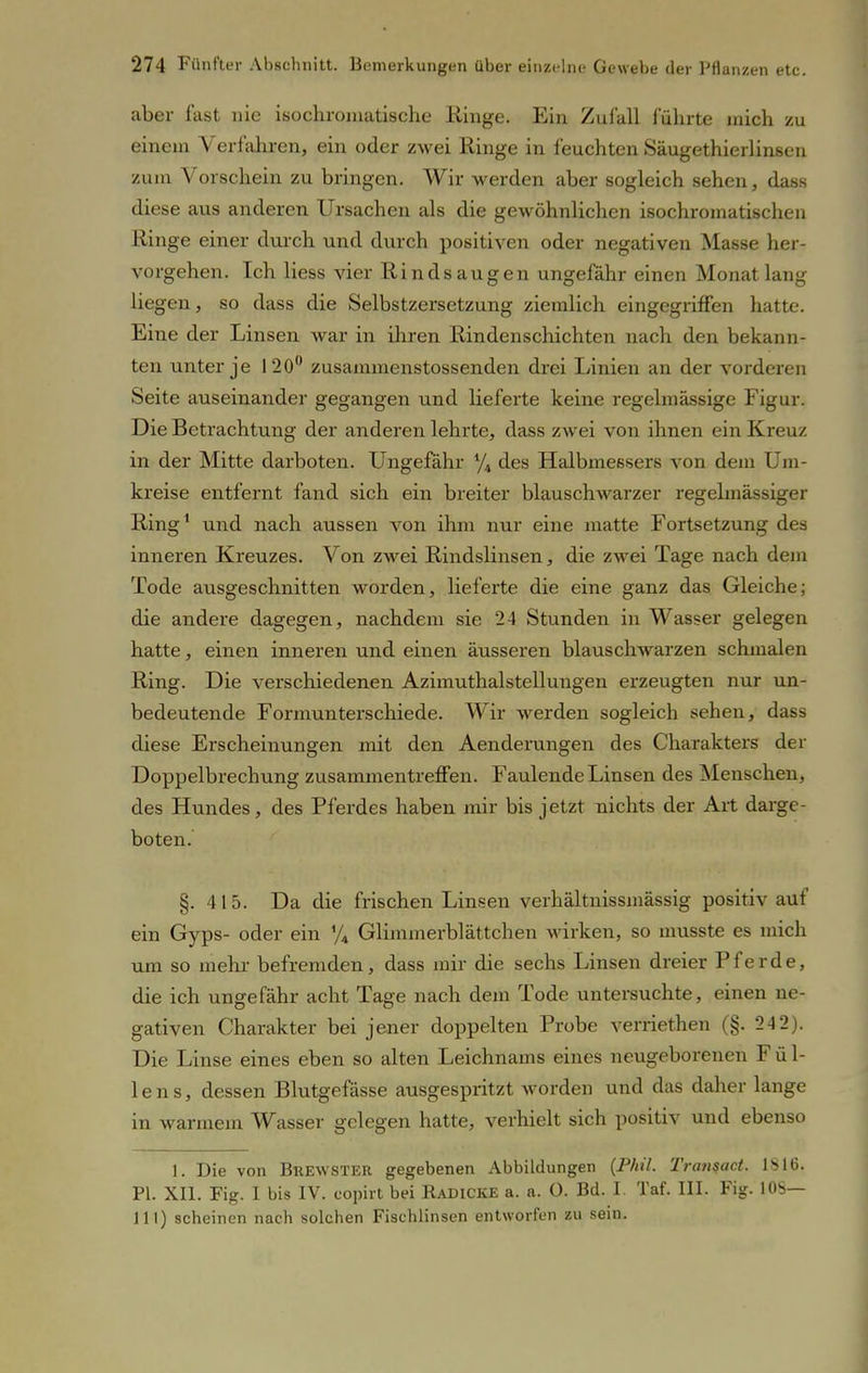 aber fast nie isochromatische Hinge. Ein Zufall führte mich zu einem Verfahren, ein oder zwei Ringe in feuchten Säugethierlinsen zum Vorschein zu bringen. Wir werden aber sogleich sehen, dass diese aus anderen Ursachen als die gewöhnlichen isochromatischen Ringe einer durch und durch positiven oder negativen Masse her- vorgehen. Ich Hess vier Rindsaugen ungefähr einen Monat lang liegen, so dass die Selbstzersetzung ziemlich eingegriffen hatte. Eine der Linsen war in ihren Rindenschichten nach den bekann- ten unter je 120° zusammenstossenden drei Linien an der vorderen Seite auseinander gegangen und lieferte keine regelmässige Figur. Die Betrachtung der anderen lehrte, dass zwei von ihnen ein Kreuz in der Mitte darboten. Ungefähr % des Halbmeßsers von dem Um- kreise entfernt fand sich ein breiter blauschwarzer regelmässiger Ring1 und nach aussen von ihm nur eine matte Fortsetzung des inneren Kreuzes. Von zwei Rindslinsen, die zwei Tage nach dem Tode ausgeschnitten worden, lieferte die eine ganz das Gleiche; die andere dagegen, nachdem sie 24 Stunden in Wasser gelegen hatte, einen inneren und einen äusseren blauschwarzen schmalen Ring. Die verschiedenen Azimuthalstelluugen erzeugten nur un- bedeutende Formunterschiede. Wir werden sogleich sehen, dass diese Erscheinungen mit den Aenderungen des Charakters der Doppelbrechung zusammentreffen. Faulende Linsen des Menschen, des Hundes, des Pferdes haben mir bis jetzt nichts der Art darge- boten. §. 415. Da die frischen Linsen verhältnissmässig positiv auf ein Gyps- oder ein % Glimmerblättchen wirken, so musste es mich um so mehr befremden, dass mir die sechs Linsen dreier Pferde, die ich ungefähr acht Tage nach dem Tode untersuchte, einen ne- gativen Charakter bei jener doppelten Probe verriethen (§. 2-12). Die Linse eines eben so alten Leichnams eines neugeborenen Fül- lens, dessen Blutgefässe ausgespritzt worden und das daher lange in warmem Wasser gelegen hatte, verhielt sich positiv und ebenso 1. Die von Brewster gegebenen Abbildungen (Phil. Transact. IS 16. PI. XII. Fig. I bis IV. copirt bei Radicke a. a. O. Bd. I. Taf. III. Fig. 10S— III) scheinen nach solchen Fischlinsen entworfen zu sein.