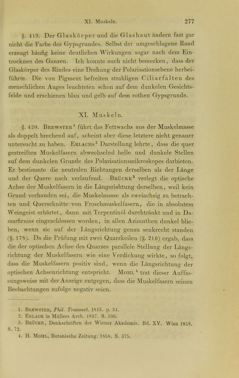 §. 419. Der Glaskörper und die Glashaut ändern fast gar nicht die Farbe des Gypsgrundes. Selbst der umgeschlagene Rand erzeugt häufig keine deutlichen Wirkungen sogar nach dem Ein- trocknen des Ganzen. Ich konnte auch nicht bemerken, dass der Glaskörper des Rindes eine Drehung der Polarisationsebene herbei- führte. Die von Pigment befreiten strahligen Ciliarfalten des menschlichen Auges leuchteten schon auf dem dunkelen Gesichts- felde und erschienen blau und gelb auf dem rothen Gypsgrunde. XI. Muskeln. 420. Brewster1 führt das Fettwachs aus der Muskelmasse als doppelt brechend auf, scheint aber diese letztere nicht genauer untersucht zu haben. Erlachs2 Darstellung lehrte, dass die quer gestreiften Muskelfasern abwechselnd helle und dunkele Stellen auf dem dunkelen Grunde des Polarisationsmikroskopes darbieten. Er bestimmte die neutralen Richtungen derselben als der Länge und der Quere nach verlaufend. Brücke3 verlegt die optische Achse der Muskelfasern in die Längsrichtung derselben, weil kein Grund vorhanden sei, die Muskelmasse als zweiachsig zu betrach- ten und Querschnitte• von Froschmuskelfasern, die in absolutem Weingeist erhärtet, dann mit Terpentinöl durchtränkt und in Da- marfirniss eingeschlossen worden, in allen Azimuthen dunkel blie- ben, wenn sie auf der Längsrichtung genau senkrecht standen (§. 178). Da die Prüfung mit zwei Quarzkeilen (§. 210) ergab, dass die der optischen Achse des Quarzes parallele Stellung der Längs- richtung der Muskelfasern wie eine Verdickung wirkte, so folgt, dass die Muskelfasern positiv sind, wenn die Längsrichtung der optischen Achsenrichtung entspricht. Mohl 4 trat dieser Auffas- sungsweise mit der Anzeige entgegen, dass die Muskelfasern seinen Beobachtungen zufolge negativ seien. I. Bkewster, Phil. Tranmcl. IS15. p. 31. 2- Erlach in Müllers Arch. IS|7. S. 338. 3. Brück«, Denkschriften der Wiener Akademie. Bd. XV. Wien 185S. S. 72. 4. II. Moni,, Botanische Zeitung. 1S5S. S. 375.