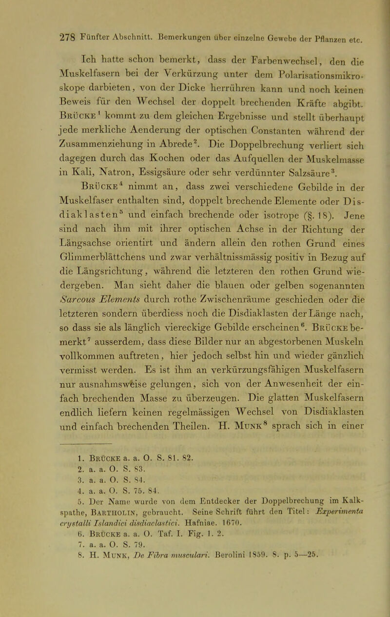 Ich hatte schon bemerkt, dass der Farbenwechsel, den die Muskelfasern bei der Verkürzung unter dem Polarisationsmikro- skope darbieten, von der Dicke herrühren kann und noch keinen Beweis für den Wechsel der doppelt brechenden Kräfte abgibt. Brücke 1 kommt zu dem gleichen Ergebnisse und stellt überhaupt jede merkliche Aenderung der optischen Constanten während der Zusammenziehung in Abrede2. Die Doppelbrechung verliert sich dagegen durch das Kochen oder das Aufquellen der Muskelmasse in Kali, Natron, Essigsäure oder sehr verdünnter Salzsäure3. Brücke4 nimmt an, dass zwei verschiedene Gebilde in der Muskelfaser enthalten sind, doppelt brechende Elemente oder D i s- diakl asten5 und einfach brechende oder isotrope (§. 18). Jene sind nach ihm mit ihrer optischen Achse in der Richtung der Längsachse orientirt und ändern allein den rothen Grund eines Glimmerblättchens und zwar verhältnissmässig positiv in Bezug auf die Längsrichtung, während die letzteren den rothen Grund wie- dergeben. Man sieht daher die blauen oder gelben sogenannten Sarcous Elements durch rothe Zwischenräume geschieden oder die letzteren sondern überdiess noch die Disdiaklasten der Länge nach, so dass sie als länglich viereckige Gebilde erscheinen6. Brücke be- merkt7 ausserdem, dass diese Bilder nur an abgestorbenen Muskeln vollkommen auftreten, hier jedoch selbst hin und wieder gänzlich vermisst werden. Es ist ihm an verkürzungsfähigen Muskelfasern nur ausnahmsweise gelungen, sich von der Anwesenheit der ein- fach brechenden Masse zu überzeugen. Die glatten Muskelfasern endlich liefern keinen regelmässigen Wechsel von Disdiaklasten und einfach brechenden Theilen. H. Münk8 sprach sich in einer 1. Brücke a. a. 0. S. 81. 82. 2. a. a. 0. S. 83. 3. a. a. O. S. 84. 4. a. a. O. S. 75. 84. 5. Der Name wurde von dem Entdecker der Doppelbrechung im Kalk- spathe, Bartholin, gebraucht. Seine Schrift führt den Titel: Experimente crystalli Islandici disdiaclustici. Hafniae. 1670. ö. Brücke a. a. O. Taf. I. Fig. 1. 2. 7. a. a. O. S. 79. 8. H. Münk, De Fibra musculari. Berolini 1859. 8. p. 5—25.