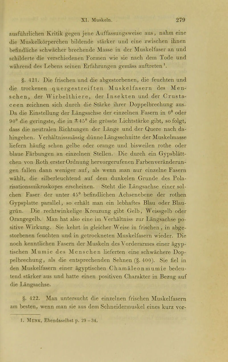ausführlichen Kritik gegen jene Auffassungsweise aus, nahm eine die Muskelkörperchen bildende stärker und eine zwischen ihnen befindliche schwächer brechende Masse in der Muskelfaser an und schilderte die verschiedenen Formen wie sie nach dem Tode und während des Lebens seinen Erfahrungen gemäss auftreten1. §. 4 21. Die frischen und die abgestorbenen, die feuchten und die trockenen quergestreiften Muskelfasern des Men- schen, der Wirbelthiere, der Insekten und der Crusta- ceen zeichnen sich durch die Stärke ihrer Doppelbrechung aus. Da die Einstellung der Längsachse der einzelnen Fasern in 0° oder 90° die geringste, die in ±4 5° die grösste Lichtstärke gibt, so folgt, dass die neutralen Eichtungen der Länge und der Quere nach da- hingehen. Verhältnissmässig dünne Längsschnitte der Muskelmasse liefern häufig schon gelbe oder orange und bisweilen rothe oder blaue Färbungen an einzelnen Stellen. Die durch ein Gypsblätt- chen von Roth erster Ordnung hervorgerufenen Farben Veränderun- gen fallen dann weniger auf, als wenn man nur einzelne Fasern wählt, die silberleuchtend auf dem dunkelen Grunde des Pola- risationsmikroskopes erscheinen. Steht die Längsachse einer sol- chen Faser der unter 45° befindlichen Achsenebene der rothen Gypsplatte parallel, so erhält man ein lebhaftes Blau oder Blau- grün. Die rechtwinkelige Kreuzung gibt Gelb, Weissgelb oder Orangegelb. Man hat also eine im Verhältniss zur Längsachse po- sitive Wirkung. Sie kehrt in gleicher Weise in frischen, in abge- storbenen feuchten und in getrockneten Muskelfasern wieder. Die noch kenntlichen Fasern der Muskeln des Vorderarmes einer ägyp- tischen Mumie des Menschen lieferten eine schwächere Dop- pelbrechung, als die entsprechenden Sehnen (§. 400). Sie fiel in den Muskelfasern einer ägyptischen Chamäleon mumie bedeu- tend stärker aus und hatte einen positiven Charakter in Bezug auf die Längsachse. 122. Man untersucht die einzelnen frischen Muskelfasern am besten, wenn man sie aus dem Schneidermuskel eines kurz vor- I. Münk, Ebendaselbst |>. JO-.'il.