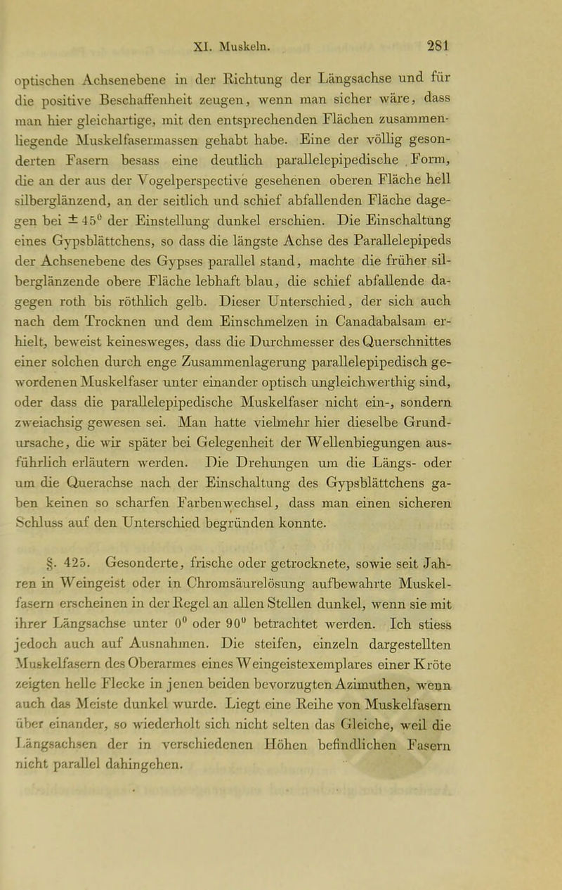 optischen Achsenebene in der Richtung der Längsachse und für die positive Beschaffenheit zeugen, wenn man sicher wäre, dass man hier gleichartige, mit den entsprechenden Flächen zusammen- liegende Muskelfasermassen gehabt habe. Eine der völlig geson- derten Fasern besass eine deutlich parallelepipedische . Form, die an der aus der Vogelperspective gesehenen oberen Fläche hell silberglänzend, an der seitlich und schief abfallenden Fläche dage- gen bei ±45° der Einstellung dunkel erschien. Die Einschaltung eines Gypsblättchens, so dass die längste Achse des Parallelepipeds der Achsenebene des Gypses parallel stand, machte die früher sil- berglänzende obere Fläche lebhaft blau, die schief abfallende da- gegen roth bis röthlich gelb. Dieser Unterschied, der sich auch nach dem Trocknen und dem Einschmelzen in Canadabalsam er- hielt, beweist keinesweges, dass die Durchmesser des Querschnittes einer solchen durch enge Zusammenlagerung parallelepipedisch ge- wordenen Muskelfaser unter einander optisch ungleichwerthig sind, oder dass die parallelepipedische Muskelfaser nicht ein-, sondern zweiachsig gewesen sei. Man hatte vielmehr hier dieselbe Grund- ursache, die wir später bei Gelegenheit der Wellenbiegungen aus- führlich erläutern werden. Die Drehungen um die Längs- oder um die Querachse nach der Einschaltung des Gypsblättchens ga- ben keinen so scharfen Farbenwechsel, dass man einen sicheren Schluss auf den Unterschied begründen konnte. §. 425. Gesonderte, frische oder getrocknete, sowie seit Jah- ren in Weingeist oder in Chromsäurelösung aufbewahrte Muskel- fasern erscheinen in der Eegel an allen Stellen dunkel, wenn sie mit ihrer Längsachse unter 0° oder 90° betrachtet werden. Ich stiess jedoch auch auf Ausnahmen. Die steifen, einzeln dargestellten Muskelfasern des Oberarmes eines Weingeistexemplares einer Kröte zeigten helle Flecke in jenen beiden bevorzugten Azimuthen, wenn auch das Meiste dunkel wurde. Liegt eine Reihe von Muskelfasern über einander, so wiederholt sich nicht selten das Gleiche, weil die Längsachsen der in verschiedenen Höhen befindlichen Fasern nicht parallel dahingehen.