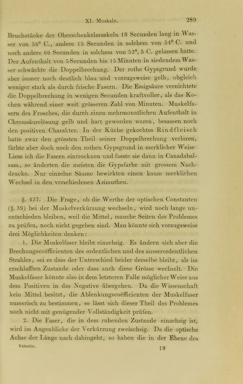 Bruchstücke der Oberschenkelmuskeln 10 Secunden lang in Was- ser von 56° G, andere 15 Secunden in solchem von 54° C. und noch andere 60 Secunden in solchem von 52°, 5 C. gelassen hatte. Der Aufenthalt von 5 Secunden bis 15 Minuten in siedendem Was- ser schwächte die Doppelbrechung. Der rothe Gypsgmnd wurde aber immer noch deutlich blau und vorzugsweise gelb, obgleich weniger stark als durch frische Fasern. Die Essigsäure vernichtete die Doppelbrechung in wenigen Secunden kraftvoller, als das Ko- chen während einer weit grösseren Zahl von Minuten. Muskelfa- sern des Frosches, die durch einen mehrmonatlichen Aufenthalt in Chromsäurelösung gelb und hart geworden waren, besassen noch den positiven Charakter. In der Küche gekochtes Rindfleisch hatte zwar den grössten Theil seiner Doppelbrechung verloren, färbte aber doch noch den rothen Gypsgrund in merklicher Weise Liess ich die Fasern eintrocknen und fasste sie dann in Canadabal- sam, so änderten die meisten die Gypsfarbe mit grossem Nach- drucke. Nur einzelne Säume bewirkten einen kaum merklichen Wechsel in den verschiedenen Azimuthen. §. 4 37. Die Frage, ob die Werthe der optischen Constanten (§. 39) bei der Muskel Verkürzung wechseln, wird noch lange un- entschieden bleiben, weil die Mittel, manche Seiten des Problemes zu prüfen, noch nicht gegeben sind. Man könnte sich vorzugsweise drei Möglichkeiten denken: 1. Die Muskelfaser bleibt einachsig. Es ändern sich aber die Breehungscoefficienten des ordentlichen und des ausserordentlichen Strahles, sei es dass der Unterschied beider derselbe bleibt, als im erschlafften Zustande oder dass auch diese Grösse wechselt. Die Muskelfaser könnte also in dem letzteren Falle möglicherweise aus dem Positiven in das Negative übergehen. Da die Wissenschaft kein Mittel besitzt, die Ablenkungscoemcienten der Muskelfaser numerisch zu bestimmen, so lässt sich dieser Theil des Problemes noch nicht mit genügender Vollständigkeit prüfen. 2. Die Faser, die in dem ruhenden Zustande einachsig ist, wird im Augenblicke der Verkürzung zweiachsig. Da die optische Achse der Fänge nach dahingeht, so haben die in der Ebene des Valentin. i q