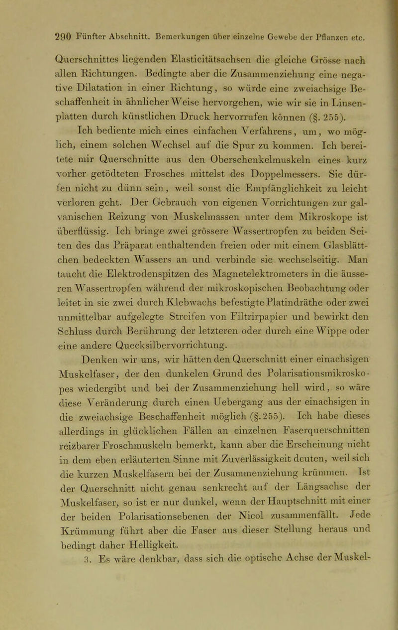 Querschnittes liegenden Elasticitätsachsen die gleiche Grösse nach allen Richtungen. Bedingte aber die Zusammenziehung eine nega- tive Dilatation in einer Richtung, so würde eine zweiachsige Be- schaffenheit in ähnlicher Weise hervorgehen, wie wir sie in Linsen- platten durch künstlichen Druck hervorrufen können (§. 255). Ich bediente mich eines einfachen Verfahrens, um, wo mög- lich, einem solchen Wechsel auf die Spur zu kommen. Ich berei- tete nur Querschnitte aus den Oberschenkelmuskeln eines kurz vorher getödteten Frosches mittelst des Doppelmessers. Sie dür- fen nicht zu dünn sein, weil sonst die Empfänglichkeit zu leicht verloren geht. Der Gebrauch von eigenen Vorrichtungen zur gal- vanischen Reizung von Muskeinlassen unter dem Mikroskope ist überflüssig. Ich bringe zwei grössere Wassertropfen zu beiden Sei- ten des das Präparat enthaltenden freien oder mit einem Glasblätt- chen bedeckten Wassers an und verbinde sie wechselseitig. Man taucht die Elektrodenspitzen des Magnetelektronieters in die äusse- ren Wasser tropfen während der mikroskopischen Beobachtung oder leitet in sie zwei durch Klebwachs befestigte Platindräthe oder zwei unmittelbar aufgelegte Streifen von Filtrirpapier und bewirkt den Schluss durch Berührung der letzteren oder durch eine Wippe oder eine andere Quecksilbervorrichtving. Denken wir uns, wir hätten den Querschnitt einer einachsigen Muskelfaser, der den dunkelen Grund des Polarisationsmikrosko - pes wiedergibt und bei der Zusammenziehung hell wird, so wäre diese Veränderung durch einen Uebergang aus der einachsigen in die zweiachsige Beschaffenheit möglich (§.255). Ich habe dieses allerdings in glücklichen Fällen an einzelnen Faserquerschnitten reizbarer Froschmuskeln bemerkt, kann aber die Erscheinung nicht in dem eben erläuterten Sinne mit Zuverlässigkeit deuten, weil sich die kurzen Muskelfasern bei der Zusammenziehung krümmen. Ist der Querschnitt nicht genau senkrecht auf der Längsachse der Muskelfaser, so ist er nur dunkel, wenn der Hauptschnitt mit einer der beiden Polarisationsebenen der Nicol zusammenfällt. Jede Krümmung führt aber die Faser aus dieser Stellung heraus und bedingt daher Helligkeit. 3. Es wäre denkbar, dass sich die optische Achse der Muskel-