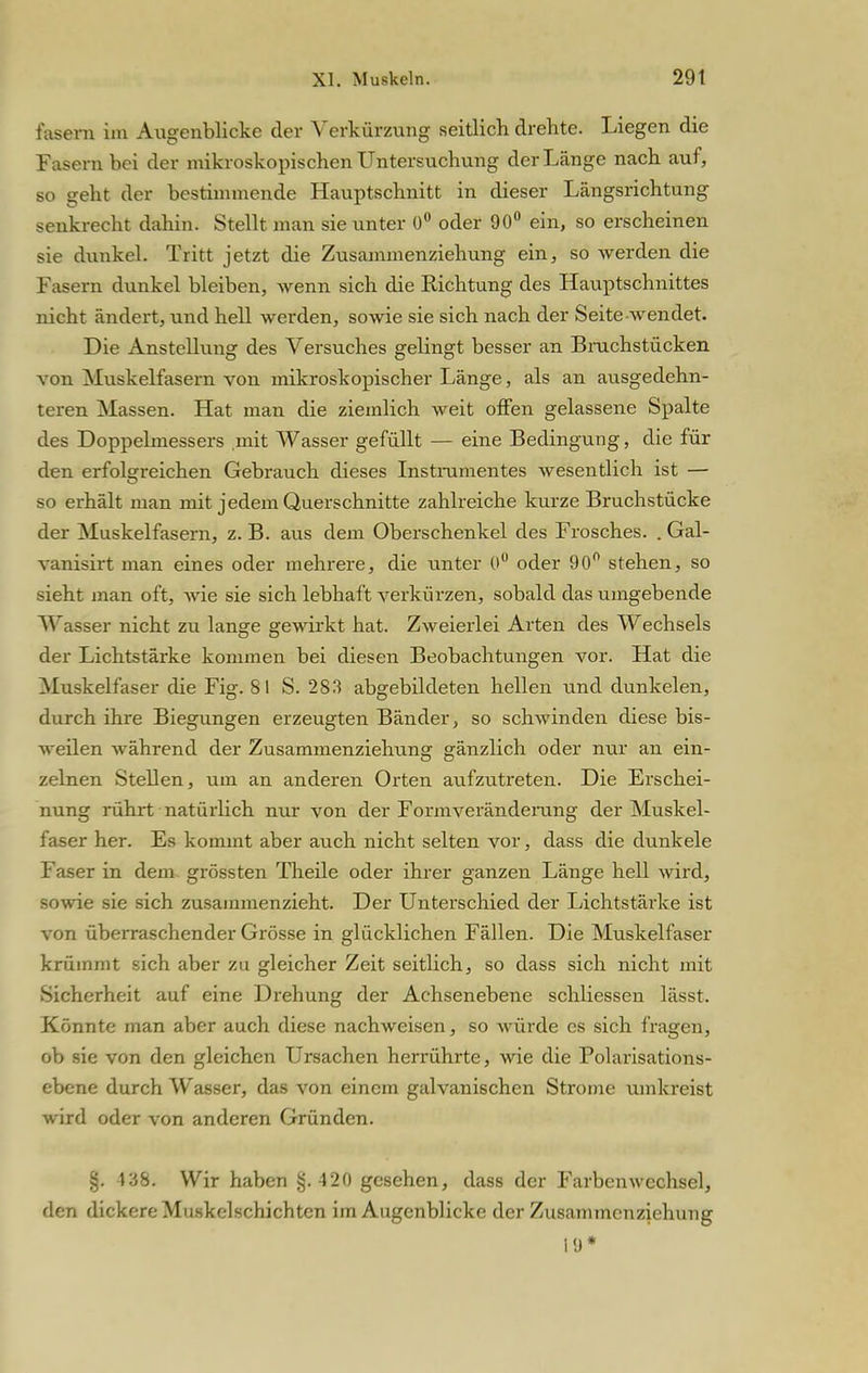 fasern im Augenblicke der Verkürzving seitlich drehte. Liegen die Fasern bei der mikroskopischen Untersuchung der Länge nach auf, so geht der bestimmende Hauptschnitt in dieser Längsrichtung senkrecht dahin. Stellt man sie unter 0° oder 90° ein, so erscheinen sie dunkel. Tritt jetzt die Zusammenziehung ein, so werden die Fasern dunkel bleiben, wenn sich die Richtung des Hauptschnittes nicht ändert, und hell werden, sowie sie sich nach der Seite wendet. Die Anstellung des Versuches gelingt besser an Bruchstücken von Muskelfasern von mikroskopischer Länge, als an ausgedehn- teren Massen. Hat man die ziemlich weit offen gelassene Spalte des Doppehnessers mit Wasser gefüllt — eine Bedingung, die für den erfolgreichen Gebrauch dieses Instrumentes wesentlich ist — so erhält man mit jedem Querschnitte zahlreiche kurze Bruchstücke der Muskelfasern, z. B. aus dem Oberschenkel des Frosches. . Gal- vanisirt man eines oder mehrere, die unter 0° oder 90° stehen, so sieht man oft, Avie sie sich lebhaft verkürzen, sobald das umgebende Wasser nicht zu lange gewirkt hat. Zweierlei Arten des Wechsels der Lichtstärke kommen bei diesen Beobachtungen vor. Hat die Muskelfaser die Fig. 81 S. 283 abgebildeten hellen und dunkelen, durch ihre Biegungen erzeugten Bänder, so schwinden diese bis- weilen während der Zusammenziehung gänzlich oder nur an ein- zelnen Stellen, um an anderen Orten aufzutreten. Die Erschei- nung rührt natürlich nur von der Formveränderung der Muskel- faser her. Es kommt aber auch nicht selten vor, dass die dunkele Faser in dem grössten Theile oder ihrer ganzen Länge hell wird, sowie sie sich zusammenzieht. Der Unterschied der Lichtstärke ist von überraschender Grösse in glücklichen Fällen. Die Muskelfaser krümmt sich aber zu gleicher Zeit seitlich, so dass sich nicht mit Sicherheit auf eine Drehung der Achsenebene schliessen lägst. Könnte man aber auch diese nachweisen, so würde es sich fragen, ob sie von den gleichen Ursachen herrührte, wie die Polarisations- ebene durch Wasser, das von einem galvanischen Strome umkreist wird oder von anderen Gründen. §. V-'jb. Wir haben §.420 gesehen, dass der Farbenwcchsel, den dickere Muskelschichtcn im Augenblicke der Zusammenziehung 19*