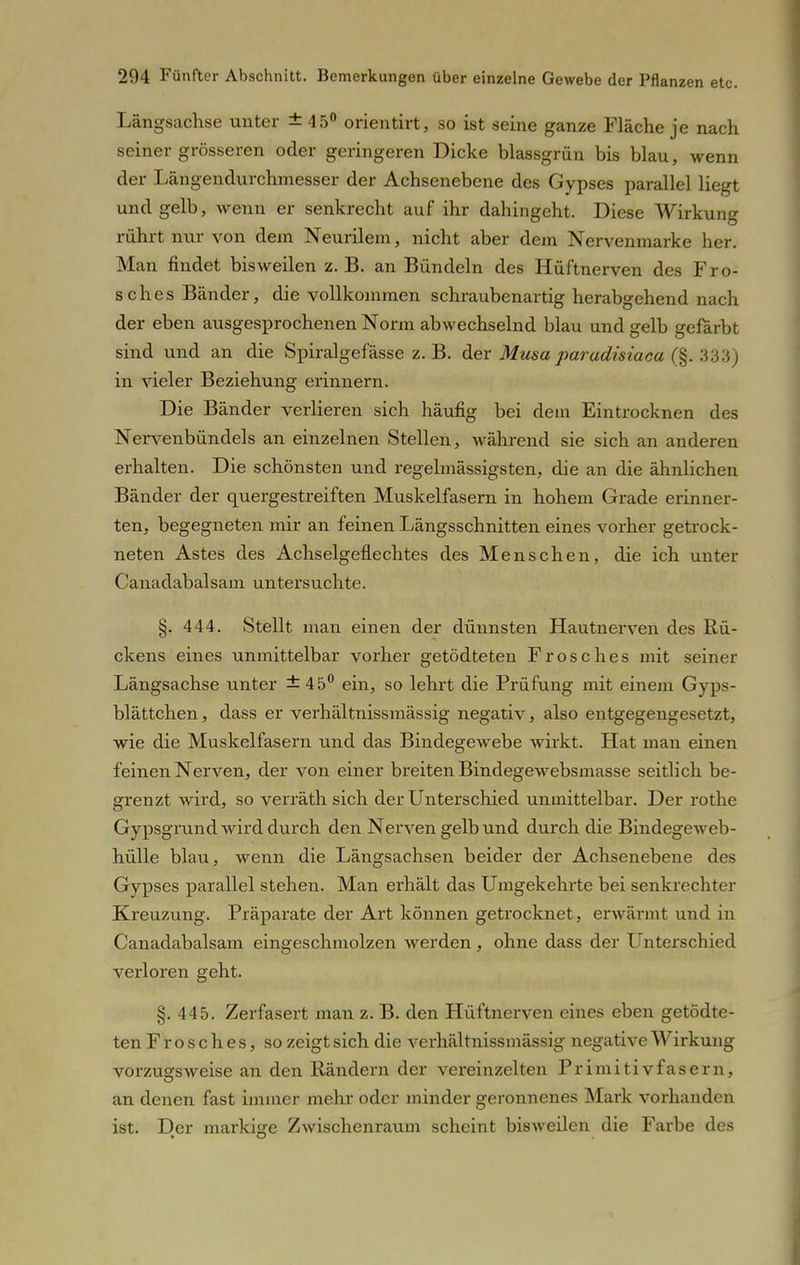 Längsachse unter ±45° orientirt, so ist seine ganze Fläche je nach seiner grösseren oder geringeren Dicke blassgrün bis blau, wenn der Längendurchmesser der Achsenebene des Gypses parallel liegt und gelb, wenn er senkrecht auf ihr dahingeht. Diese Wirkung rührt nur von dem Neurilem, nicht aber dem Nervenmarke her. Man findet bisweilen z. B. an Bündeln des Hüftnerven des Fro- sches Bänder, die vollkommen schraubenartig herabgehend nach der eben ausgesprochenen Norm abwechselnd blau und gelb gefärbt sind und an die Spiralgefässe z.B. der Musa parudisiaca (§. 333) in vieler Beziehung erinnern. Die Bänder verlieren sich häufig bei dem Eintrocknen des Nervenbündels an einzelnen Stellen, während sie sich an anderen erhalten. Die schönsten und regelmässigsten, die an die ähnlichen Bänder der quergestreiften Muskelfasern in hohem Grade erinner- ten, begegneten mir an feinen Längsschnitten eines vorher getrock- neten Astes des Achselgeflechtes des Menschen, die ich unter Canadabalsam untersuchte. §. 444. Stellt man einen der dünnsten Hautnerven des Bü- ckens eines unmittelbar vorher getödteten Frosches mit seiner Längsachse unter ±45° ein, so lehrt die Prüfung mit einem Gyps- blättchen, dass er verhältnissmässig negativ, also entgegengesetzt, wie die Muskelfasern und das Bindegewebe wirkt. Hat man einen feinen Nerven, der von einer breiten Bindegewebsmasse seitlich be- grenzt wird, so verräth sich der Unterschied unmittelbar. Der rothe Gypsgrund wird durch den Nervengelbund durch die Bindegeweb- hülle blau, wenn die Längsachsen beider der Achsenebene des Gypses parallel stehen. Man erhält das Umgekehrte bei senkrechter Kreuzung. Präparate der Art können getrocknet, erwärmt und in Canadabalsam eingeschmolzen werden, ohne dass der Unterschied verloren geht. §. 445. Zerfasert man z. B. den Hüftnerven eines eben getödte- ten Frosches, so zeigt sich die verhältnissmässig negative Wirkung vorzugsweise an den Rändern der vereinzelten Primitivfasern, an denen fast immer mehr oder minder geronnenes Mark vorhanden ist. Der markige Zwischenraum scheint bisweilen die Farbe des