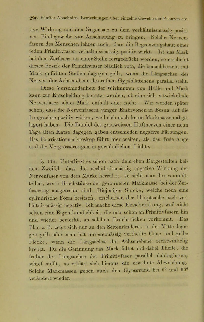 tive Wirkung und den Gegensatz zu dem verhältnissmässig positi- ven Bindegewebe zur Anschauung zu bringen. Solche Nerven- fasern des Menschen lehren auch, dass die Begrenzungshaut einer jeden Primitivfaser verhältnissmässig positiv wirkt. Ist das Mark bei dem Zerfasern an einer Stelle fortgedrückt worden, so erscheint dieser Bezirk der Primitivfaser bläulich roth, die benachbarten, mit Mark gefüllten Stellen dagegen gelb, Avenn die Längsachse des Nerven der Achsenebene des rothen Gypsblättchens parallel steht. Diese Verschiedenheit der Wirkungen von Hülle und Mark kann zur Entscheidung benutzt werden, ob eine sich entwickelnde Nervenfaser schon Mark enthält oder nicht. Wir werden später sehen, dass die Nervenfasern junger Embryonen in Bezug auf die Längsachse positiv wirken, weil sich noch keine Markmassen abge- lagert haben. Die Bündel des grauweissen Hüftnerven einer neun Tage alten Katze dagegen gaben entschieden negative Färbungen. Das Polarisationsmikroskop führt hier weiter, als das freie Auge und die Vergrösserungen in gewöhnlichem Lichte. §. 448. Unterliegt es schon nach dem eben Dargestellten kei- nem Zweifel, dass die verhältnissmässig negative Wirkung der Nervenfaser von dem Marke herrührt, so sieht man dieses unmit- telbar, wenn Bruchstücke der geronnenen Markmasse bei der Zer- faserung ausgetreten sind. Diejenigen Stücke, welche noch eine cylindrische Form besitzen, erscheinen der Hauptsache nach ver- hältnissmässig negativ. Ich mache diese Einschränkung, weil nicht selten eine Eigenthümlichkeit, die man schon an Primitivfasern hin und wieder bemerkt, an solchen Bruchstücken vorkommt. Das Blau z. B. zeigt sich nur an den Seitenrändern, in der Mitte dage- gen gelb oder man hat unregelniässig vertheilte blaue und gelbe Flecke, wenn die Längsachse die Achsenebene rechtwinkelig kreuzt. Da die Gerinnung das Mark faltet und dabei Theile, die früher der Längsachse der Primitivfaser parallel dahingingen, schief stellt, so erklärt sich hieraus die erwähnte Abweichung. Solche Markmassen geben auch den Gypsgrund bei 0° und 90° verändert wieder.