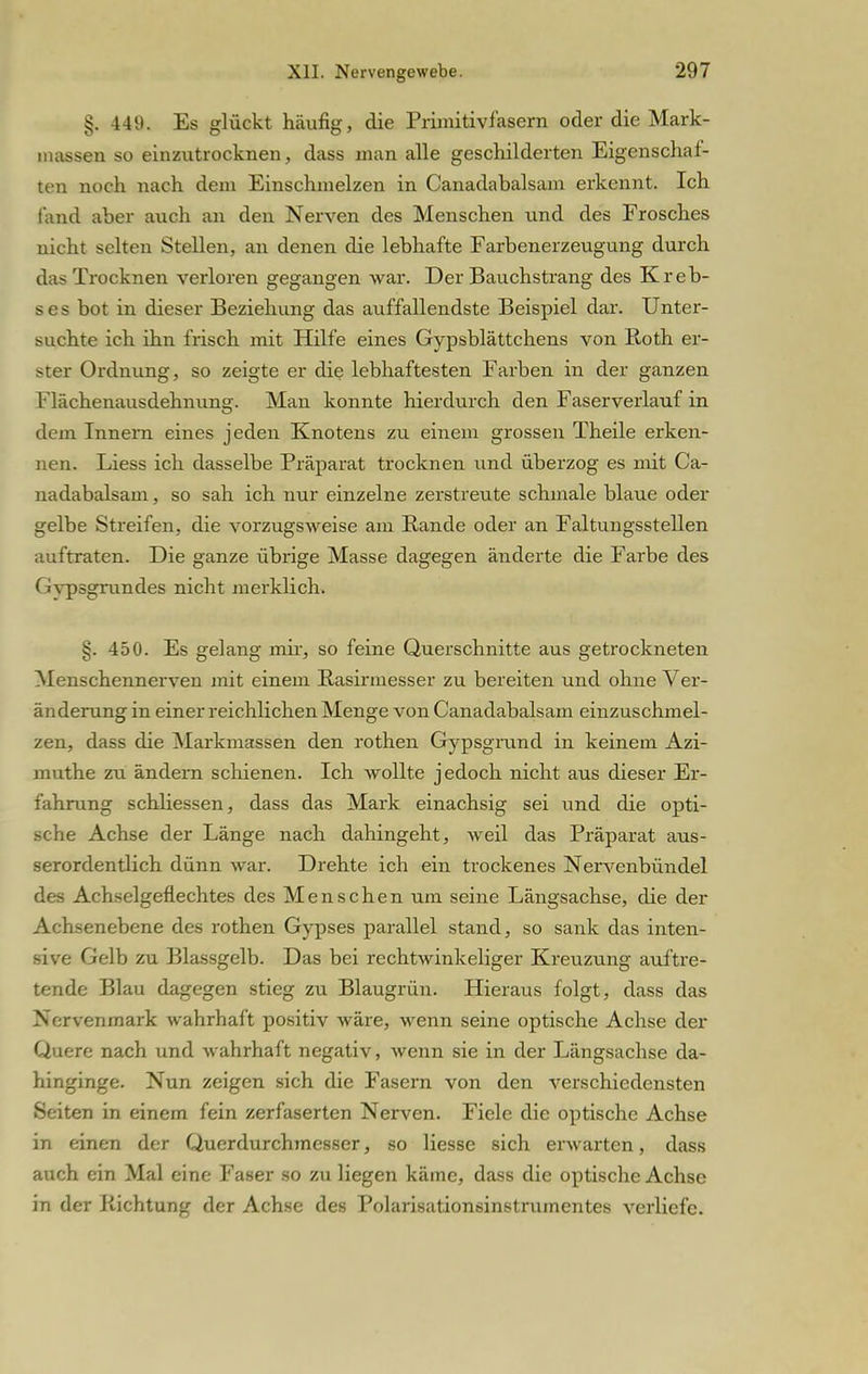 §. 449. Es glückt häufig, die Primitivfasern oder die Mark- inassen so einzutrocknen, dass man alle geschilderten Eigenschal- ten noch nach dem Einschmelzen in Canadabalsam erkennt. Ich fand aber auch an den Nerven des Menschen und des Frosches nicht selten Stellen, an denen die lebhafte Farbenerzeugung durch das Trocknen verloren gegangen war. Der Bauchstrang des Kreb- ses bot in dieser Beziehung das auffallendste Beispiel dar. Unter- suchte ich ihn frisch mit Hilfe eines Gypsblättchens von Roth er- ster Ordnung, so zeigte er die lebhaftesten Farben in der ganzen Flächenausdehnung. Man konnte hierdurch den Faserverlauf in dem Innern eines jeden Knotens zu einem grossen Theile erken- nen. Liess ich dasselbe Präparat trocknen und überzog es mit Ca- nadabalsam , so sah ich nur einzelne zerstreute schmale blaue oder gelbe Streifen, die vorzugsweise am Bande oder an Faltungsstellen auftraten. Die ganze übrige Masse dagegen änderte die Farbe des Gvpsgrundes nicht merklich. §. 450. Es gelang mir, so feine Querschnitte aus getrockneten Menschennerven mit einem Rasirmesser zu bereiten und ohne Ver- änderung in einer reichlichen Menge von Canadabalsam einzuschmel- zen, dass die Markmassen den rothen Gypsgrund in keinem Azi- muthe zu ändern schienen. Ich wollte jedoch nicht aus dieser Er- fahrung schliessen, dass das Mark einachsig sei und die opti- sche Achse der Länge nach dahingeht, weil das Präparat aus- serordentlich dünn war. Drehte ich ein trockenes Nervenbündel des Achselgeflechtes des Menschen um seine Längsachse, die der Achsenebene des rothen Gypses parallel stand, so sank das inten- sive Gelb zu Blassgelb. Das bei rechtwinkeliger Kreuzung auftre- tende Blau dagegen stieg zu Blaugrün. Hieraus folgt, dass das Nervenmark wahrhaft positiv wäre, wenn seine optische Achse der Quere nach und wahrhaft negativ, wenn sie in der Längsachse da- hinginge. Nun zeigen sich die Fasern von den verschiedensten Seiten in einem fein zerfaserten Nerven. Fiele die optische Achse in einen der Querdurchmesser, so liesse sich erwarten, dass auch ein Mal eine Faser so zu liegen käme, dass die optische Achse in der Richtung der Achse des Polarisationsinstrumentes verliefe.