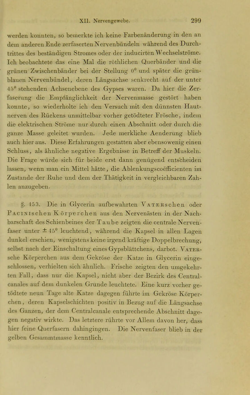 werden konnten, so bemerkte ich keine Farbenänderung in den an dein anderen Ende zerfaserten Nervenbündeln während des Durch- trittes des beständigen Stromes oder der inducirten Wechselströme. Ich beobachtete das eine Mal die röthlichen Querbänder und die grünen Zwischenbänder bei der Stellung 0° und später die grün- blauen Nervenbündel, deren Längsachse senkrecht auf der unter 45° stehenden Achsenebene des Gypses waren. Da hier die Zer- faserung die Empfänglichkeit der Nervenmasse gestört haben konnte, so wiederholte ich den Versuch mit den dünnsten Haut- nerven des Rückens unmittelbar vorher getödteter Frösche, indem die elektrischen Ströme nur durch einen Abschnitt oder durch die ganze Masse geleitet wurden. Jede merkliche Aenderung blieb auch hier a\is. Diese Erfahrungen gestatten aber ebensowenig einen Schluss, als ähnliche negative Ergebnisse in Betreff der Muskeln. Die Frage würde sich für beide erst dann genügend entscheiden lassen, wenn man ein Mittel hätte, die Ablenkungscoefficienten im Zustande der Ruhe und dem der Thätigkeit in vergleichbaren Zah- len anzugeben. §. 15 3. Die in Glycerin aufbewahrten VATEKschen oder PacixIschen Körpierchen aus den Nervenästen in der Nach- barschaft des Schienbeines der Taube zeigten die centrale Nerven- faser unter ±45° leuchtend, während die Kapsel in allen Lagen dunkel erschien, wenigstens keine irgend kräftige Doppelbrechung, selbst nach der Einschaltung eines Gypsblättchens, darbot. Vater- sche Körperchen aus dem Gekröse der Katze in Glycerin einge- schlossen, verhielten sich ähnlich. Frische zeigten den umgekehr- ten Fall, dass nur die Kapsel, nicht aber der Bezirk des Central- canales auf dem dunkelen Grunde leuchtete. Eine kurz vorher se- tödtete neun Tage alte Katze dagegen führte im Gekröse Körper- chen , deren Kapselschichten positiv in Bezug auf die Längsachse des Ganzen, der dem Centralcanale entsprechende Abschnitt dage- gen negativ wirkte. Das letztere rührte vor Allem davon her, dass hier feine Qucrfäsern dahingingen. Die Nervenfaser blieb in der gelben Gcsammtmassc kenntlich.