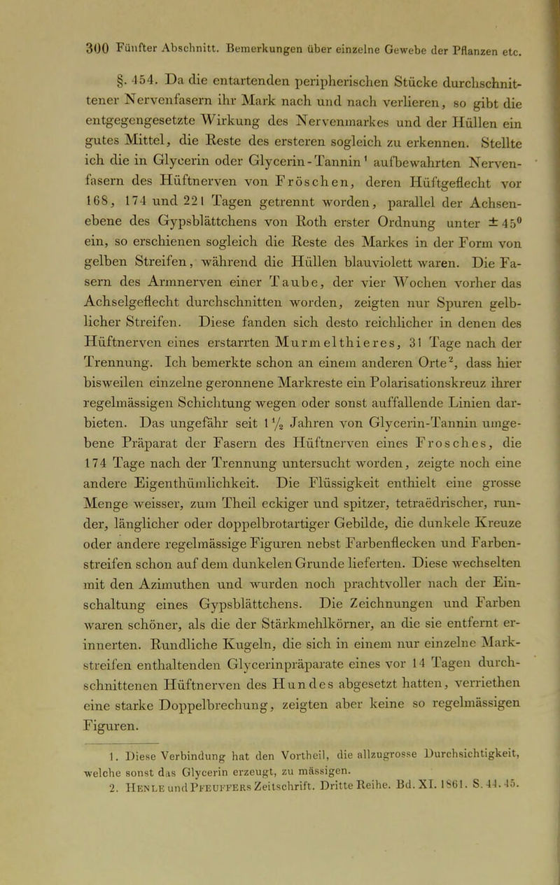 §. 454. Da die entartenden peripherischen Stücke durchschnit- tener Nervenfasern ihr Mark nach und nach verlieren, so gibt die entgegengesetzte Wirkung des Nervenmarkes und der Hüllen ein gutes Mittel, die Reste des ersteren sogleich zu erkennen. Stellte ich die in Glyeerin oder Glycerin - Tannin1 aufbewahrten Nerven- fasern des Hüftnerven von Fröschen, deren Hüftgeflecht vor 168, 174 und 221 Tagen getrennt worden, parallel der Achsen- ebene des Gypsblättchens von Roth erster Ordnung unter ±45° ein, so erschienen sogleich die Reste des Markes in der Form von gelben Streifen, während die Hüllen blauviolett waren. Die Fa- sern des Armnerven einer Taube, der vier Wochen vorher das Achselgeflecht durchschnitten worden, zeigten nur Spuren gelb- licher Streifen. Diese fanden sich desto reichlicher in denen des Hüftnerven eines erstarrten Murmelthieres, 31 Tage nach der Trennung. Ich bemerkte schon an einem anderen Orte2, dass hier bisweilen einzelne geronnene Markreste ein Polarisationskreuz ihrer regelmässigen Schichtung wegen oder sonst auffallende Linien dar- bieten. Das ungefähr seit 1 % Jahren von Glycerin-Tannin umge- bene Präparat der Fasern des Hüftnerven eines Frosches, die 174 Tage nach der Trennung untersucht worden, zeigte noch eine andere Eigenthümlichkeit. Die Flüssigkeit enthielt eine grosse Menge weisser, zum Theil eckiger und spitzer, tetraedrischer, mil- der, länglicher oder doppelbrotartiger Gebilde, die dunkele Kreuze oder andere regelmässige Figuren nebst Farbenflecken und Farben- streifen schon auf dem dunkelen Grunde lieferten. Diese wechselten mit den Azimuthen und wurden noch prachtvoller nach der Ein- schaltung eines Gypsblättchens. Die Zeichnungen und Farben waren schöner, als die der Stärkmehlkörner, an die sie entfernt er- innerten. Rundliche Kugeln, die sich in einem nur einzelne Mark- streifen enthaltenden Glycerinpräparate eines vor 14 Tagen durch- schnittenen Hüftnerven des Hundes abgesetzt hatten, verriethen eine starke Doppelbrechung, zeigten aber keine so regelmässigen Figuren. 1. Diese Verbindung hat den Vortheil, die allzugrosse Durchsichtigkeit, •welche sonst das Glycerin erzeugt, zu massigen. 2. Henle und Pkeukfers Zeitschrift. Dritte Reihe. Bd. XI. IStil. S. 4-1.-15.