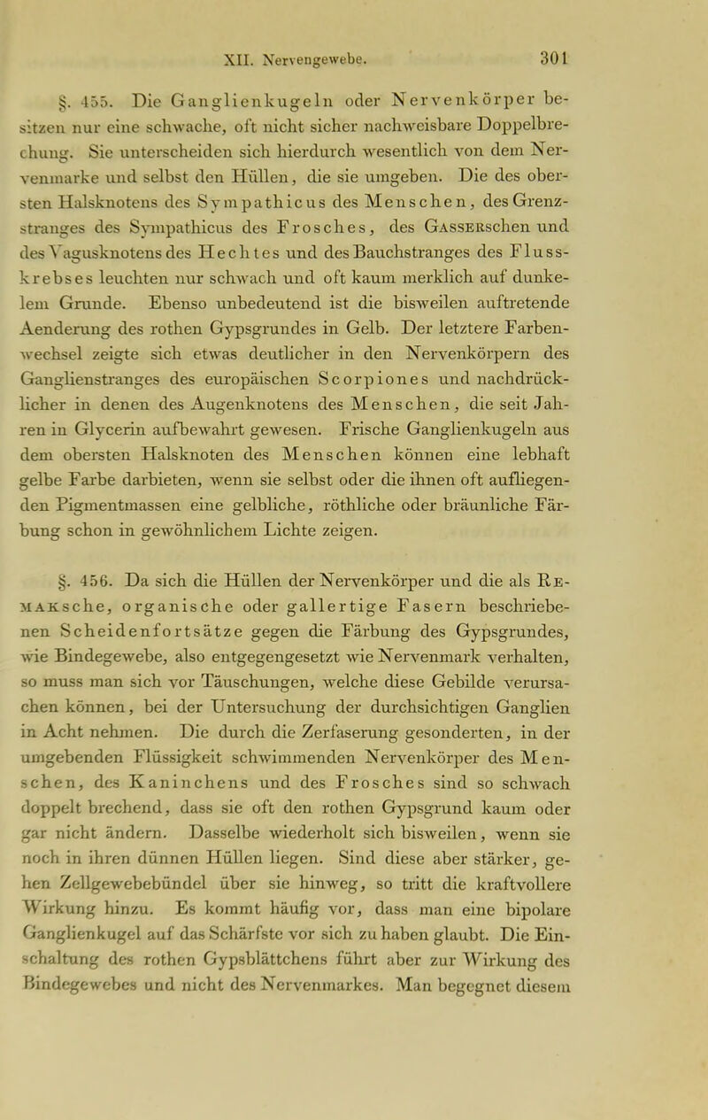 §. 455. Die Ganglienkugeln oder Nervenkörper be- sitzen nur eine schwache, oft nicht sicher nachweisbare Doppelbre- chung. Sie unterscheiden sich hierdurch wesentlich von dem Ner- Yenmarke und selbst den Hüllen, die sie umgeben. Die des ober- sten Halsknotens des Sympathieus des Menschen, des Grenz- stranges des Sympathicus des Frosches, des GASSERschen und des Yagusknotens des Hechtes und des Bauchstranges des Fluss- krebses leuchten nur schwach und oft kaum merklich auf dunke- lem Grunde. Ebenso unbedeutend ist die bisweilen auftretende Aenderung des rothen Gypsgrundes in Gelb. Der letztere Farben- >vechsel zeigte sich etwas deutlicher in den Nervenkörpern des Ganglienstranges des europäischen Scorpiones und nachdrück- licher in denen des Augenknotens des Menschen, die seit Jah- ren in Glycerin aufbewahrt gewesen. Frische Ganglienkugeln aus dem obersten Halsknoten des Menschen können eine lebhaft gelbe Farbe darbieten, wenn sie selbst oder die ihnen oft aufliegen- den Pigmentmassen eine gelbliche, röthliche oder bräunliche Fär- bung schon in gewöhnlichem Lichte zeigen. v-. 4 56. Da sich die Hüllen der Nervenkörper und die als B.E- MAKsche, organische oder gallertige Fasern beschriebe- nen Scheidenfortsätze gegen die Färbung des Gypsgrundes, wie Bindegewebe, also entgegengesetzt wie Nervenmark verhalten, so muss man sich vor Täuschungen, welche diese Gebilde verursa- chen können, bei der Untersuchung der durchsichtigen Ganglien in Acht nehmen. Die durch die Zerfaserung gesonderten, in der umgebenden Flüssigkeit schwimmenden Nervenkörper des Men- schen, des Kaninchens und des Frosches sind so schwach doppelt brechend, dass sie oft den rothen Gypsgrund kaum oder gar nicht ändern. Dasselbe wiederholt sich bisweilen, wenn sie noch in ihren dünnen Hüllen liegen. Sind diese aber stärker, ge- hen Zellgewebebündel über sie hinweg, so tritt die kraftvollere Wirkung hinzu. Es kommt häufig vor, dass man eine bipolare Ganglienkugel auf das Schärfste vor sich zu haben glaubt. Die Ein- schaltung des rothen Gypsblättchens führt aber zur Wirkung des Bindegewebes und nicht des Nervenmarkes. Man begegnet diesem