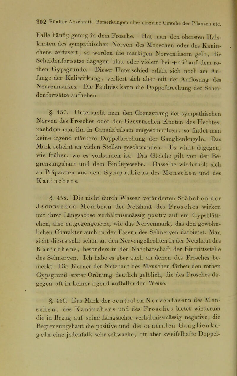 Falle häufig genug in dem Frosche. Hat man den obersten Hals- knoten des sympathischen Nerven des Menschen oder des Kanin- chens zerfasert, so werden die markigen Nervenfasern gelb, die Scheidenfortsätze dagegen blau oder violett bei -M5° auf dem ro- then Gypsgrunde. Dieser Unterschied erhält sich noch am An- fange der Kaliwirkung, verliert sich aber mit der Auflösung des Nervenmarkes. Die Fäulniss kann die Doppelbrechung der Schei- denfortsätze aufheben. §. 4 57. Untersucht man den Grenzstrang der sympathischen Nerven des Frosches oder den GASSERschen Knoten des Hechtes, nachdem man ihn in Canadabalsam eingeschmolzen, so findet man keine irgend stärkere Doppelbrechung der Ganglienkugeln. Das Mark scheint an vielen Stellen geschwunden. Es wirkt dagegen, wie früher, wo es vorhanden ist. Das Gleiche gilt von der Be- grenzungshaut und dem Bindegewebe. Dasselbe wiederholt sich an Präparaten aus dem Sympathicus des Menschen und des Kaninchens. §. 458. Die nicht durch Wasser veränderten Stäbchen der jACOBschen Membran der Netzhaut des Frosches wirken mit ihrer Längsachse verhältnissmässig positiv auf ein Gypsblätt- chen, also entgegengesetzt, wie das Nervenmark, das den gewöhn- lichen Charakter auch in den Fasern des Sehnerven darbietet. Man sieht dieses sehr schön an den Nervengeflechten in der Netzhaut des Kaninchens, besonders in der Nachbarschaft der Eintrittsstelle des Sehnerven. Ich habe es aber auch an denen des Frosches be- merkt. Die Körner der Netzhaut des Menschen färben den rothen Gypsgrund erster Ordnung deutlich gelblich, die des Frosches da- gegen oft in keiner irgend auffallenden Weise. §. 459. Das Mark der centralen Nervenfasern des Men- schen, des Kaninchens und des Frosches bietet wiederum die in Bezug auf seine Längsachse verhältnissmässig negative, die Begrenzungshaut die positive und die centralen Ganglien ku- geln eine jedenfalls sehr schwache, oft aber zweifelhafte Doppel-