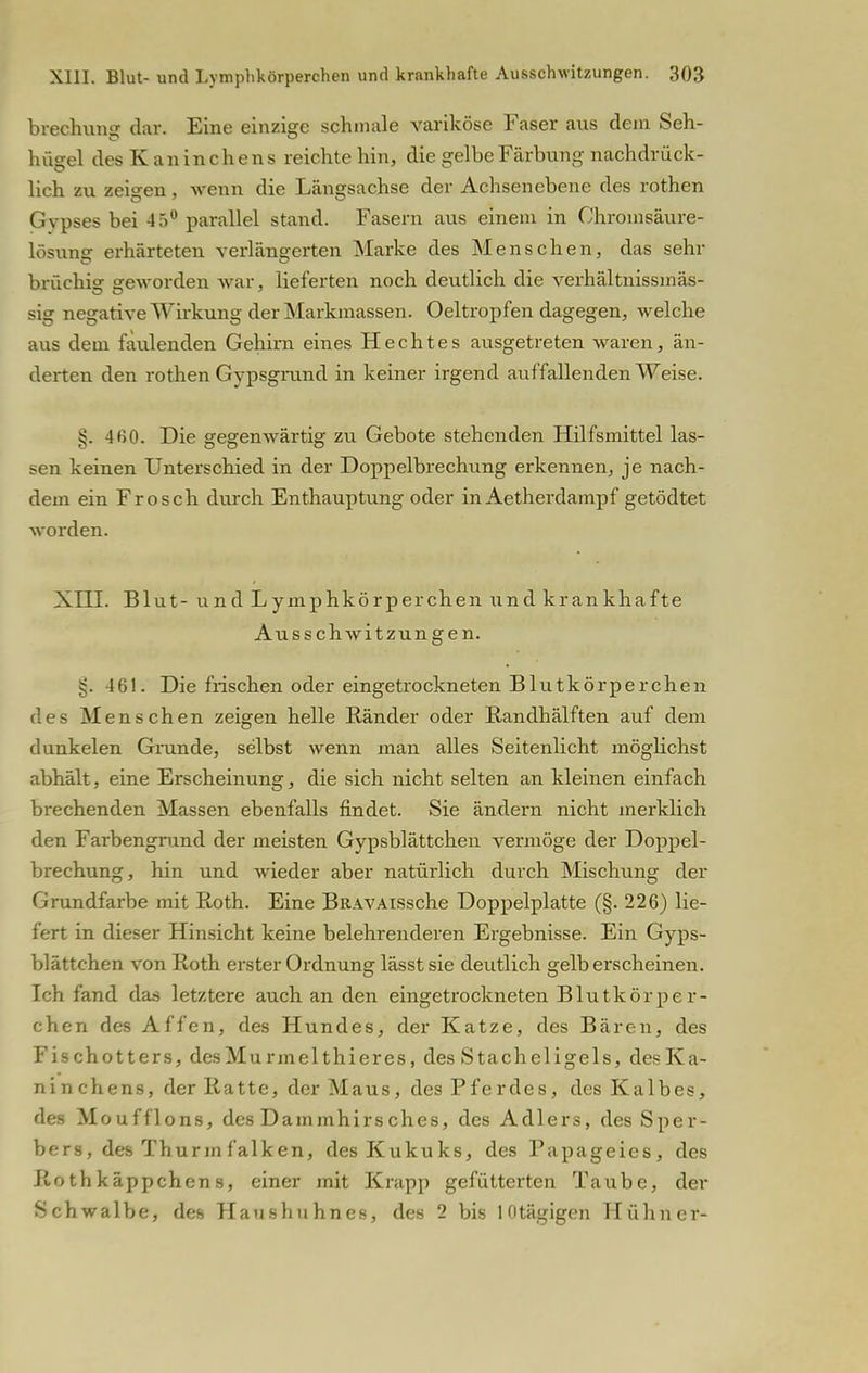 brechung dar. Eine einzige schmale variköse Faser aus dem Seh- hügel des Kaninchens reichte hin, die gelbe Färbung nachdrück- lieh zu zeigen, wenn die Längsachse der Achsenebene des rothen Gvpses bei 45° parallel stand. Fasern aus einem in Chromsäure- lösung erhärteten verlängerten Marke des Menschen, das sehr brüchig geworden war, lieferten noch deutlich die verhältnissmäs- sig negative Wirkung der Markmassen. Oeltropfen dagegen, welche aus dem faulenden Gehirn eines Hechtes ausgetreten waren, än- derten den rothen Gypsgrund in keiner irgend auffallenden Weise. 4ß0. Die gegenwärtig zu Gebote stehenden Hilfsmittel las- sen keinen Unterschied in der Doppelbrechung erkennen, je nach- dem ein Frosch durch Enthauptung oder in Aetherdampf getödtet worden. XIII. Blut- und Lymphkörperchen und krankhafte Ausschwitzungen. §. 461. Die frischen oder eingetrockneten Blutkörperchen des Menschen zeigen helle Ränder oder Randhälften auf dem dunkelen Grunde, selbst wenn man alles Seitenlicht möglichst abhält, eine Erscheinung, die sich nicht selten an kleinen einfach brechenden Massen ebenfalls findet. Sie ändern nicht merklich den Farbengrund der meisten Gypsblättchen vermöge der Doppel- brechung, hin und wieder aber natürlich durch Mischung der Grundfarbe mit Roth. Eine BRAVAissche Doppelplatte (§. 226) lie- fert in dieser Hinsicht keine belehrenderen Ergebnisse. Ein Gyps- blättchen von Roth erster Ordnung lässt sie deutlich gelb erscheinen. Ich fand das letztere auch an den eingetrockneten Blutkörper- chen des Affen, des Hundes, der Katze, des Bären, des Fischotters, des Mu rmelthieres, des Stacheligels, des Ka- ninchens, der Ratte, der Maus, des Pferdes, des Kalbes, des Moufflons, des Dammhirsches, des Adlers, des Sper- bers, des Thurm falken, des Kukuks, des Papageies, des Rothkäppchens, einer mit Krapp gefütterten Taube, der Schwalbe, des Haushuhnes, des 2 bis ldtägigen Hühner-