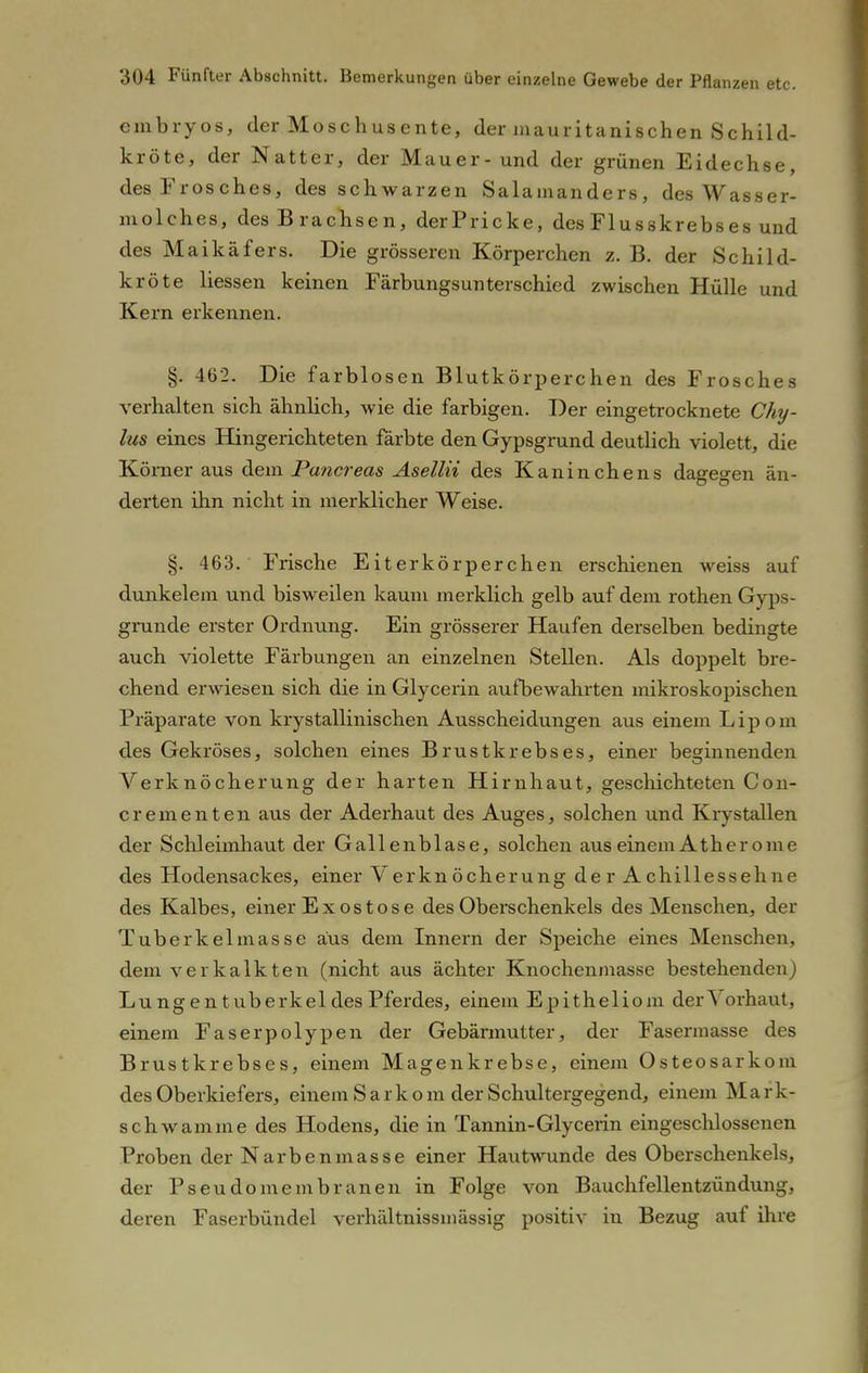 embryos, der Moschusente, der mauritanischen Schild- kröte, der Natter, der Mauer- und der grünen Eidechse, des Frosches, des schwarzen Salamanders, des Wasser- molches, des Brachsen, derPricke, des Flusskrebses und des Maikäfers. Die grösseren Körperchen z. B. der Schild- kröte Hessen keinen Färbungsunterschied zwischen Hülle und Kern erkennen. §. 462. Die farblosen Blutkörperchen des Frosches verhalten sich ähnlich, wie die farbigen. Der eingetrocknete Chy- lus eines Hingerichteten färbte den Gypsgrund deutlich violett, die Körner aus dem Puncreas Asellii des Kaninchens dagegen än- derten ihn nicht in merklicher Weise. §. 463. Frische Eiterkörperchen erschienen weiss auf dunkelem und bisweilen kaum merklich gelb auf dem rothen Gyps- grunde erster Ordnung. Ein grösserer Haufen derselben bedingte auch violette Färbungen an einzelnen Stellen. Als doppelt bre- chend erwiesen sich die in Glycerin aufbewahrten mikroskopischen Präparate von krystallinischen Ausscheidungen aus einem Lipom des Gekröses, solchen eines Brustkrebses, einer beginnenden Verknöcherung der harten Hirnhaut, geschichteten Con- crementen aus der Aderhaut des Auges, solchen und Krystallen der Schleimhaut der Gallenblase, solchen aus einem Äther ome des Hodensackes, einer Verkn öcherung de r A chillessehne des Kalbes, einer Exostose des Oberschenkels des Menschen, der Tuberkelmasse aus dem Innern der Speiche eines Menschen, dem verkalkten (nicht aus ächter Knochenmasse bestehenden) Lungentuberkel des Pferdes, einem Epitheliom der Vorhaut, einem Faserpolypen der Gebärmutter, der Fasermasse des Brustkrebses, einem Magenkrebse, einem Osteosarkom des Oberkiefers, einem S a r k o m der Schultergegend, einem Mark- schwamme des Hodens, die in Tannin-Glycerin eingeschlossenen Proben der Narbenmasse einer Hautwunde des Oberschenkels, der Pseudomembranen in Folge von Bauchfellentzündung, deren Faserbündel verhältnissmässig positiv in Bezug auf ihre