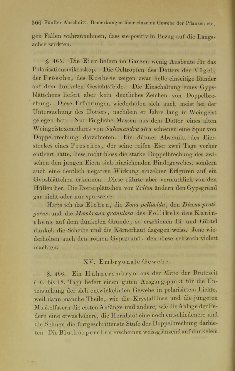 gen Fällen wahrzunehmen, class sie positiv in Bezug auf die Längs- achse wirkten. J<. 465. Die Eier liefern im Ganzen wenig Ausbeute für das Polarisationsmikroskop. Die Ueltropfen des Dotters der Vögel, der Frösche, des Krebses zeigen zwar helle einseitige Ränder auf dem dunkelen Gesichtsfelde. Die Einschaltung eines Gyps- blättchens liefert aber kein deutliches Zeichen von Doppelbre- chung. Diese Erfahrungen wiederholen sich auch meist bei der Untersuchung des Dotters, nachdem er Jahre lang in Weingeist gelegen hat. Nur längliche Massen aus dem Dotter eines alten Weingeistexemplares von Salamandra atra schienen eine Spur von Doppelbrechung darzubieten. Ein dünner Abschnitt des Eier- stockes eines Frosches, der seine reifen Eier zwei Tage vorher entleert hatte, Hess nicht bloss die starke Doppelbrechung des zwi- schen den jungen Eiern sich hinziehenden Bindegewebes, sondern auch eine deutlich negative Wirkung einzelner Eifiguren auf ein Gypsblättchen erkennen. Diese rührte aber vermuthlich von den Hüllen her. Die Dotterplättchen von Triton ändern den Gypsgrund gar nicht oder nur spurweise. Hatte ich das Eichen, die Zona pellucida, den Discus proli- gerus und die Membrana granulosa des Follikels des Kanin- chens auf dem dunkelen Grunde, so erschienen Ei und Gürtel dunkel, die Scheibe und die Körnerhaut dagegen weiss. Jene wie- derholten auch den rothen Gypsgrund, den diese schwach violett machten. XV. Embryonale Gewebe. §. 466. Ein Hühnerembryo aus der Mitte der Brütezeit (10. bis 12. Tag) liefert einen guten Ausgangspunkt für die Un- tersuchung der sich entwickelnden Gewebe in polarisirtem Lichte, weil dann manche Theile, wie die Krystalllinse und die jüngeren Muskelfasern die ersten Anfänge und andere, wie die Anlage der Fe- dern eine etwas höhere, die Hornhaut eine noch entschiedenere und die Sehnen die fortgeschrittenste Stufe der Doppelbrechung darbie- ten. Die Blutkörperchen erscheinen weissglänzendauf dunkelem