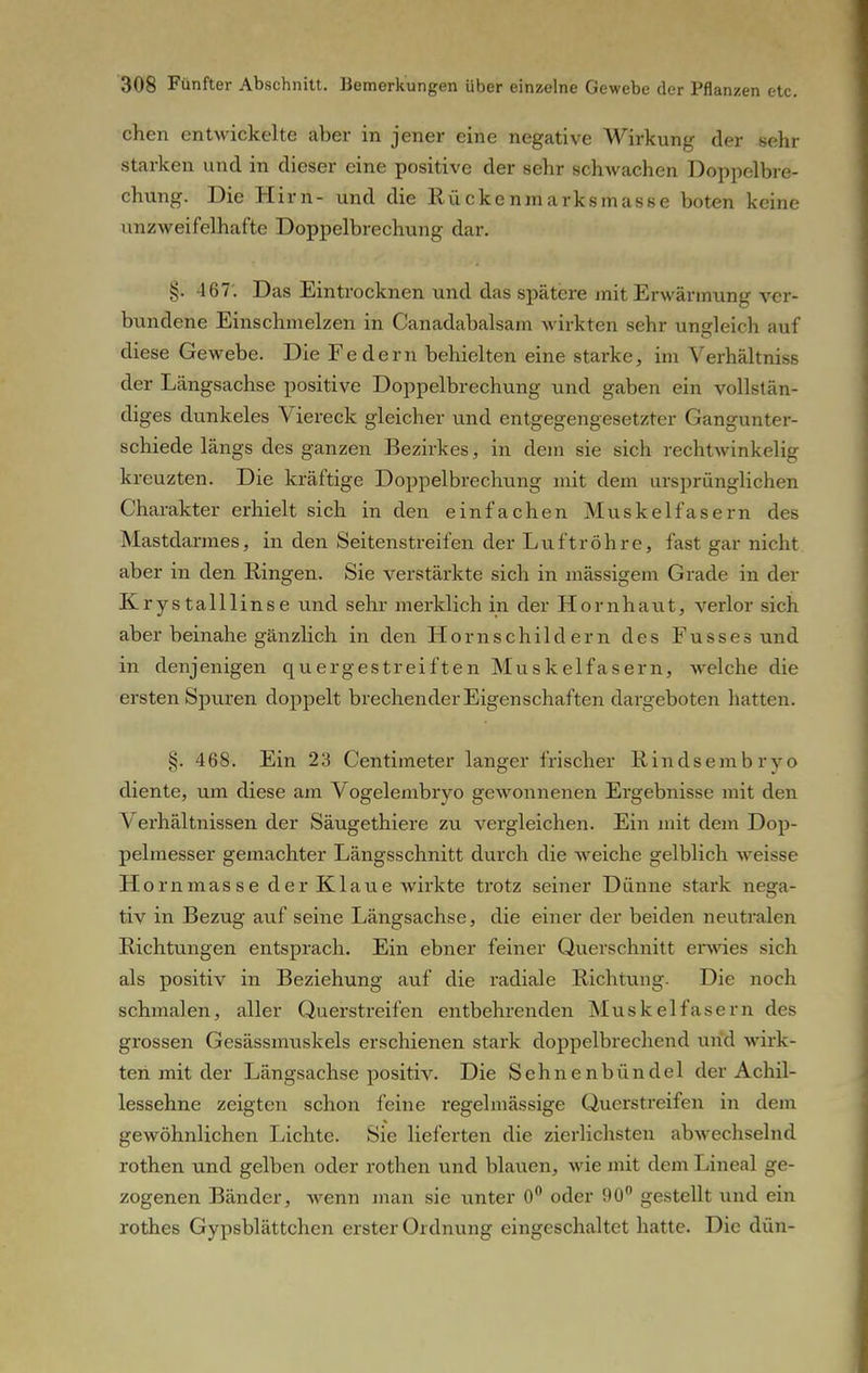 chen entwickelte aber in jener eine negative Wirkung der sehr starken und in dieser eine positive der sehr schwachen Doppelbre- chung. Die Hirn- und die Rückenmarksmasse boten keine unzweifelhafte Doppelbrechung dar. §• 467'. Das Eintrocknen und das spätere mit Erwärmung ver- bundene Einschmelzen in Canadabalsam wirkten sehr ungleich auf diese Gewebe. Die Federn behielten eine starke, im Verhältniss der Längsachse positive Doppelbrechung und gaben ein vollstän- diges dunkeles Viereck gleicher und entgegengesetzter Gangunter- schiede längs des ganzen Bezirkes, in dem sie sich rechtwinkelig kreuzten. Die kräftige Doppelbrechung mit dem ursprünglichen Charakter erhielt sich in den einfachen Muskelfasern des Mastdarmes, in den Seitenstreifen der Luftröhre, fast gar nicht aber in den Ringen. Sie verstärkte sich in massigem Grade in der Krystalllinse und sehr merklich in der Hornhaut, verlor sich aber beinahe gänzlich in den Hornschildern des Fusses und in denjenigen quergestreiften Muskelfasern, welche die ersten Spuren doppelt brechender Eigenschaften dargeboten hatten. §. 468. Ein 23 Centimeter langer frischer Rindsembryo diente, um diese am Vogelembryo gewonnenen Ergebnisse mit den Verhältnissen der Säugethiere zu vergleichen. Ein mit dem Dop- pelmesser gemachter Längsschnitt durch die weiche gelblich weisse Hornmasse der Klaue wirkte trotz seiner Dünne stark nega- tiv in Bezug auf seine Längsachse, die einer der beiden neutralen Richtungen entsprach. Ein ebner feiner Querschnitt erwies sich als positiv in Beziehung auf die radiale Richtung- Die noch schmalen, aller Querstreifen entbehrenden Mus k elf ase r n des grossen Gesässmuskels erschienen stark doppelbrechend und wirk- ten mit der Längsachse positiv. Die Sehnenbündel der Achil- lessehne zeigten schon feine regelmässige Querstreifen in dem gewöhnlichen Lichte. Sie lieferten die zierlichsten abwechselnd rothen und gelben oder rothen und blauen, wie mit dem Lineal ge- zogenen Bänder, wenn man sie unter 0° oder 90° gestellt und ein rothes Gypsblättchen erster Ordnung eingeschaltet hatte. Die dün-