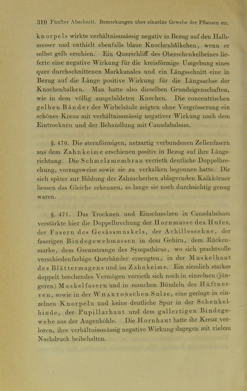 knorpels wirkte verhältnissmässig negativ in Bezug auf den Halb- messer und enthielt ebenfalls blaue Knochenbälkchen, wenn er selbst gelb erschien. Ein QuerschlifF des Oberschenkelbeines lie- ferte eine negative Wirkung für die kreisförmige Umgebung eines quer durchschnittenen Markkanales und ein Längsschnitt eine in Bezug auf die Länge positive Wirkung für die Längsachse der Knochenbalken. Man hatte also dieselben Grundeigenschaften, wie in dem völlig ausgebildeten Knochen. Die concentrischen gelben Bänder der Wirbelsäule zeigten ohne Vergrösserung ein schönes Kreuz mit verhältnissmässig negativer Wirkung nach dem Eintrocknen und der Behandlung mit Canadabalsam. §. 470. Die sternförmigen, netzartig verbundenen Zellenfasern aus dem Zahn keime erschienen positiv in Bezug auf ihre Längs- richtung. Die Schmelzmembran vemeth deutliche Doppelbre- chung, vorzugsweise sowie sie zu verkalken begonnen hatte. Die sich später zur Bildung der Zahnscherben ablagernden Kalkkörner Hessen das Gleiche erkennen, so lange sie noch durchsichtig genug waren. §. 471. Das Trocknen und Einschmelzen in Canadabalsam verstärkte hier die Doppelbrechung der Hornmasse des Hufes, der Fasern des Gesässmuskels, der Achillessehne, der faserigen Bin degewebmassen in dem Gehirn, dem Rücken- marke, dem Grenzstrange des Sympathicus, wo sich prachtvolle verschiedenfarbige Querbänder erzeugten, in der Muskel haut des Blättermagens und im Zahnkeime. Ein ziemlich starkes doppelt brechendes Vermögen verrieth sich noch in einzelnen (jün- geren) Muskelfasern und in manchen Bündeln des Hüftner- ven, sowie in der Wh ART on sehen Sülze, eine geringe in ein- zelnen Knorpeln und keine deutliche Spur in der Schenkel- binde, der Pupillarhaut und dem gallertigen Bindege- webe aus der Augenhöhle. Die Hornhaut hatte ihr Kreuz ver- loren, ihre verhältnissmässig negative Wirkung dagegen mit vielem Nachdruck beibehalten.